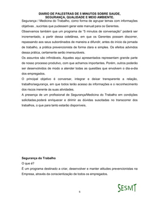DIARIO DE PALESTRAS DE 5 MINUTOS SOBRE SAUDE,
SEGURANÇA, QUALIDADE E MEIO AMBIENTE.
6
Segurança / Medicina do Trabalho, como forma de agrupar temas com informações
objetivas , sucintas que pudessem gerar este manual para os Gerentes.
Observamos também que um programa de “5 minutos de conversação” poderá ser
incrementado, a partir dessa coletânea, em que os Gerentes possam discorrer,
repassando aos seus subordinados de maneira a difundir, antes do início da jornada
de trabalho, a prática prevencionista de forma clara e simples. Os efeitos advindos
dessa prática, certamente serão imensuráveis.
Os assuntos são infindáveis. Aqueles aqui apresentados representam grande parte
de nosso processo produtivo, com que achamos importantes. Porém, outros poderão
ser desenvolvidos de modo a atender todas as questões que envolvem o dia-a-dia
dos empregados.
O principal objetivo é conversar, integrar e deixar transparente a relação,
trabalho/segurança, em que todos terão acesso ás informações e o reconhecimento
dos riscos inerente ás suas atividades.
A presença de um profissional de Segurança/Medicina do Trabalho em condições
solicitadas,poderá enriquecer e dirimir as dúvidas suscitadas no transcorrer dos
trabalhos, o que para tanto estarão disponíveis.
Segurança do Trabalho
O que é?
É um programa destinado a criar, desenvolver e manter atitudes prevencionistas na
Empresa, através da conscientização de todos os empregados.
 