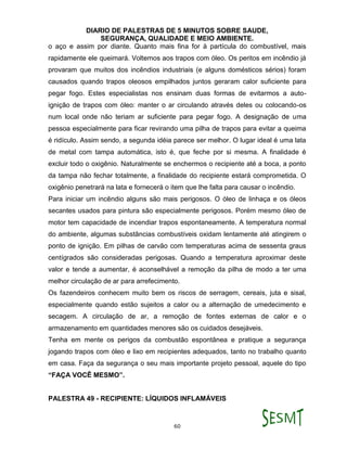 DIARIO DE PALESTRAS DE 5 MINUTOS SOBRE SAUDE,
SEGURANÇA, QUALIDADE E MEIO AMBIENTE.
60
o aço e assim por diante. Quanto mais fina for à partícula do combustível, mais
rapidamente ele queimará. Voltemos aos trapos com óleo. Os peritos em incêndio já
provaram que muitos dos incêndios industriais (e alguns domésticos sérios) foram
causados quando trapos oleosos empilhados juntos geraram calor suficiente para
pegar fogo. Estes especialistas nos ensinam duas formas de evitarmos a auto-
ignição de trapos com óleo: manter o ar circulando através deles ou colocando-os
num local onde não teriam ar suficiente para pegar fogo. A designação de uma
pessoa especialmente para ficar revirando uma pilha de trapos para evitar a queima
é ridículo. Assim sendo, a segunda idéia parece ser melhor. O lugar ideal é uma lata
de metal com tampa automática, isto é, que feche por si mesma. A finalidade é
excluir todo o oxigênio. Naturalmente se enchermos o recipiente até a boca, a ponto
da tampa não fechar totalmente, a finalidade do recipiente estará comprometida. O
oxigênio penetrará na lata e fornecerá o item que lhe falta para causar o incêndio.
Para iniciar um incêndio alguns são mais perigosos. O óleo de linhaça e os óleos
secantes usados para pintura são especialmente perigosos. Porém mesmo óleo de
motor tem capacidade de incendiar trapos espontaneamente. A temperatura normal
do ambiente, algumas substâncias combustíveis oxidam lentamente até atingirem o
ponto de ignição. Em pilhas de carvão com temperaturas acima de sessenta graus
centígrados são consideradas perigosas. Quando a temperatura aproximar deste
valor e tende a aumentar, é aconselhável a remoção da pilha de modo a ter uma
melhor circulação de ar para arrefecimento.
Os fazendeiros conhecem muito bem os riscos de serragem, cereais, juta e sisal,
especialmente quando estão sujeitos a calor ou a alternação de umedecimento e
secagem. A circulação de ar, a remoção de fontes externas de calor e o
armazenamento em quantidades menores são os cuidados desejáveis.
Tenha em mente os perigos da combustão espontânea e pratique a segurança
jogando trapos com óleo e lixo em recipientes adequados, tanto no trabalho quanto
em casa. Faça da segurança o seu mais importante projeto pessoal, aquele do tipo
“FAÇA VOCÊ MESMO”.
PALESTRA 49 - RECIPIENTE: LÍQUIDOS INFLAMÁVEIS
 
