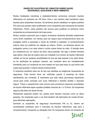 DIARIO DE PALESTRAS DE 5 MINUTOS SOBRE SAUDE,
SEGURANÇA, QUALIDADE E MEIO AMBIENTE.
61
Muitas instalações industriais e estabelecimentos comerciais compram líquidos
inflamáveis em tambores de 150 litros. Para o uso rotineiro eles transferem estes
líquidos para recipientes menores. Os tambores devem satisfazer os rígidos padrões
ICC para que possam estar qualificados como recipientes para transporte de líquidos
inflamáveis. Porém, estes padrões não servem para qualificar os tambores como
recipientes de armazenamento de longo prazo.
Muitos usuários assumem que é seguro armazenar tambores fechados exatamente
como foram recebidos. Um tambor para ser seguro para armazenamento deve ser
protegido contra a exposição a riscos de incêndio e explosão. O armazenamento
externo deve ser preferido em relação ao interno. Porém, os tambores devem ser
protegidos contra a luz solar direta e contra outras fontes de calor. O tampão deve
ser substituído por um respiro de alívio vácuo-pressão, tão logo o tambor fechado
seja aberto. Este tipo de respiro deve ser instalado num tambor de líquido inflamável
vedado se houver qualquer possibilidade de que ele seja exposto a luz solar direta,
ou for danificado de qualquer maneira, seu conteúdo deve ser imediatamente
transferido para um recipiente em bom estado em que seja limpo ou que tenha sido
usado para guardar o mesmo líquido anteriormente.
O recipiente substituto deve ser do tipo que satisfaça as exigências necessárias de
segurança. Todo tambor deve ser verificado quanto à presença do rótulo
identificando seu conteúdo. É importante que este rótulo permaneça claramente
visível para evitar confusão com outro inflamável e também facilitar o descarte
seguro. Talvez o equipamento mais comum para armazenar pequenas quantidades
de líquido inflamável sejam aqueles portáteis variando de 1 a 15 litros. Os recipientes
seguros são feitos de várias formas.
Recipientes especiais podem ser usados para líquidos viscosos como os óleos
pesados. Os recipientes para o uso final também são fabricados de muitas formas,
para diferentes aplicações.
Somente os recipientes de segurança reconhecidos FM ou UL devem ser
considerados aceitáveis para o manuseio de líquidos inflamáveis, seja para o
armazenamento, transporte ou utilização final. Os recipientes devem ser pintados de
 