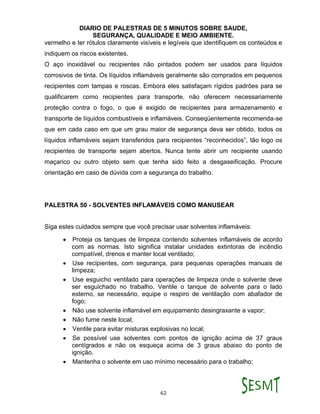 DIARIO DE PALESTRAS DE 5 MINUTOS SOBRE SAUDE,
SEGURANÇA, QUALIDADE E MEIO AMBIENTE.
62
vermelho e ter rótulos claramente visíveis e legíveis que identifiquem os conteúdos e
indiquem os riscos existentes.
O aço inoxidável ou recipientes não pintados podem ser usados para líquidos
corrosivos de tinta. Os líquidos inflamáveis geralmente são comprados em pequenos
recipientes com tampas e roscas. Embora eles satisfaçam rígidos padrões para se
qualificarem como recipientes para transporte, não oferecem necessariamente
proteção contra o fogo, o que é exigido de recipientes para armazenamento e
transporte de líquidos combustíveis e inflamáveis. Conseqüentemente recomenda-se
que em cada caso em que um grau maior de segurança deva ser obtido, todos os
líquidos inflamáveis sejam transferidos para recipientes “reconhecidos”, tão logo os
recipientes de transporte sejam abertos. Nunca tente abrir um recipiente usando
maçarico ou outro objeto sem que tenha sido feito a desgaseificação. Procure
orientação em caso de dúvida com a segurança do trabalho.
PALESTRA 50 - SOLVENTES INFLAMÁVEIS COMO MANUSEAR
Siga estes cuidados sempre que você precisar usar solventes inflamáveis:
 Proteja os tanques de limpeza contendo solventes inflamáveis de acordo
com as normas. Isto significa instalar unidades extintoras de incêndio
compatível, drenos e manter local ventilado;
 Use recipientes, com segurança, para pequenas operações manuais de
limpeza;
 Use esguicho ventilado para operações de limpeza onde o solvente deve
ser esguichado no trabalho. Ventile o tanque de solvente para o lado
esterno, se necessário, equipe o respiro de ventilação com abafador de
fogo;
 Não use solvente inflamável em equipamento desingraxante a vapor;
 Não fume neste local;
 Ventile para evitar misturas explosivas no local;
 Se possível use solventes com pontos de ignição acima de 37 graus
centígrados e não os esqueça acima de 3 graus abaixo do ponto de
ignição.
 Mantenha o solvente em uso mínimo necessário para o trabalho;
 