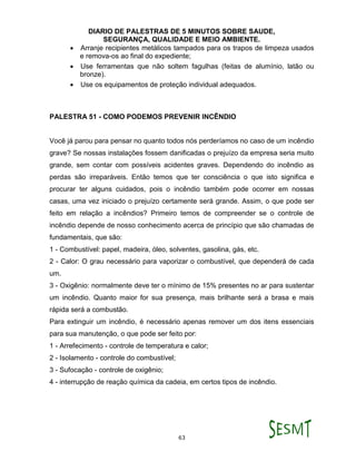 DIARIO DE PALESTRAS DE 5 MINUTOS SOBRE SAUDE,
SEGURANÇA, QUALIDADE E MEIO AMBIENTE.
63
 Arranje recipientes metálicos tampados para os trapos de limpeza usados
e remova-os ao final do expediente;
 Use ferramentas que não soltem fagulhas (feitas de alumínio, latão ou
bronze).
 Use os equipamentos de proteção individual adequados.
PALESTRA 51 - COMO PODEMOS PREVENIR INCÊNDIO
Você já parou para pensar no quanto todos nós perderíamos no caso de um incêndio
grave? Se nossas instalações fossem danificadas o prejuízo da empresa seria muito
grande, sem contar com possíveis acidentes graves. Dependendo do incêndio as
perdas são irreparáveis. Então temos que ter consciência o que isto significa e
procurar ter alguns cuidados, pois o incêndio também pode ocorrer em nossas
casas, uma vez iniciado o prejuízo certamente será grande. Assim, o que pode ser
feito em relação a incêndios? Primeiro temos de compreender se o controle de
incêndio depende de nosso conhecimento acerca de princípio que são chamadas de
fundamentais, que são:
1 - Combustível: papel, madeira, óleo, solventes, gasolina, gás, etc.
2 - Calor: O grau necessário para vaporizar o combustível, que dependerá de cada
um.
3 - Oxigênio: normalmente deve ter o mínimo de 15% presentes no ar para sustentar
um incêndio. Quanto maior for sua presença, mais brilhante será a brasa e mais
rápida será a combustão.
Para extinguir um incêndio, é necessário apenas remover um dos itens essenciais
para sua manutenção, o que pode ser feito por:
1 - Arrefecimento - controle de temperatura e calor;
2 - Isolamento - controle do combustível;
3 - Sufocação - controle de oxigênio;
4 - interrupção de reação química da cadeia, em certos tipos de incêndio.
 