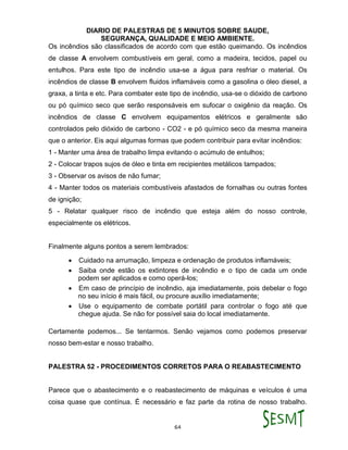 DIARIO DE PALESTRAS DE 5 MINUTOS SOBRE SAUDE,
SEGURANÇA, QUALIDADE E MEIO AMBIENTE.
64
Os incêndios são classificados de acordo com que estão queimando. Os incêndios
de classe A envolvem combustíveis em geral, como a madeira, tecidos, papel ou
entulhos. Para este tipo de incêndio usa-se a água para resfriar o material. Os
incêndios de classe B envolvem fluidos inflamáveis como a gasolina o óleo diesel, a
graxa, a tinta e etc. Para combater este tipo de incêndio, usa-se o dióxido de carbono
ou pó químico seco que serão responsáveis em sufocar o oxigênio da reação. Os
incêndios de classe C envolvem equipamentos elétricos e geralmente são
controlados pelo dióxido de carbono - CO2 - e pó químico seco da mesma maneira
que o anterior. Eis aqui algumas formas que podem contribuir para evitar incêndios:
1 - Manter uma área de trabalho limpa evitando o acúmulo de entulhos;
2 - Colocar trapos sujos de óleo e tinta em recipientes metálicos tampados;
3 - Observar os avisos de não fumar;
4 - Manter todos os materiais combustíveis afastados de fornalhas ou outras fontes
de ignição;
5 - Relatar qualquer risco de incêndio que esteja além do nosso controle,
especialmente os elétricos.
Finalmente alguns pontos a serem lembrados:
 Cuidado na arrumação, limpeza e ordenação de produtos inflamáveis;
 Saiba onde estão os extintores de incêndio e o tipo de cada um onde
podem ser aplicados e como operá-los;
 Em caso de princípio de incêndio, aja imediatamente, pois debelar o fogo
no seu início é mais fácil, ou procure auxílio imediatamente;
 Use o equipamento de combate portátil para controlar o fogo até que
chegue ajuda. Se não for possível saia do local imediatamente.
Certamente podemos... Se tentarmos. Senão vejamos como podemos preservar
nosso bem-estar e nosso trabalho.
PALESTRA 52 - PROCEDIMENTOS CORRETOS PARA O REABASTECIMENTO
Parece que o abastecimento e o reabastecimento de máquinas e veículos é uma
coisa quase que contínua. É necessário e faz parte da rotina de nosso trabalho.
 