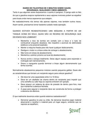 DIARIO DE PALESTRAS DE 5 MINUTOS SOBRE SAUDE,
SEGURANÇA, QUALIDADE E MEIO AMBIENTE.
65
Tanto é que algumas vezes esquecemos o quanto é perigoso. O perigo está no fato
de que a gasolina evapora rapidamente e seus vapores invisíveis podem se espalhar
para locais onde menos esperamos que estejam.
No reabastecimento nós temos não apenas vapores, mas também outros riscos.
Assim sendo, precisamos tomar bastante cuidado nesta operação.
QUANDO ESTIVER REABASTECENDO UMA MÁQUINA A PARTIR DE UM
TANQUE ACIMA DO SOLO, QUAIS SÃO AS REGRAS DE SEGURANÇA QUE
DEVEMOS NOS LEMBRAR?
 Mantenha o bico da bomba em contato com a boca e o tubo de
combustível enquanto abastece. Isto impedirá o acúmulo de eletricidade
estática e uma possível explosão;
 Manter a máquina freada para não haver qualquer deslocamento;
 Desligue o motor e a chave antes de começar o abastecimento;
 Não fume em áreas de abastecimento;
 Mantenha o extintor próximo ao local de abastecimento;
 Nunca encha o tanque totalmente. Deixe algum espaço para expansão e
inclinação sem derramamento;
 Drene a mangueira quando terminar e limpe algum derramamento que
tenha ocorrido.
Normalmente abastecemos pequenos motores usando pequenos galões. Quais são
as características que tornam um recipiente seguro para colocar gasolina?
 Ele deve ter uma capacidade entre 3 e 15 litros;
 Deve ter um abafador de chama dentro do recipiente para impedir que
uma centelha ou calor faça os vapores entrarem em ignição;
 Deve possuir um sistema de alívio de pressão de dentro para fora, mas
que mantenha a abertura fechada;
 A peça para segurar o recipiente deve ser construída de forma a proteger
a alavanca de abertura.
O que realmente devemos evitar quando estamos reabastecendo?
 Derramar gasolina no piso ou chão. Se derramar devemos jogar material
absorvente e recolher o material para um lugar seguro, evitando que os
vapores se espalhem;
 