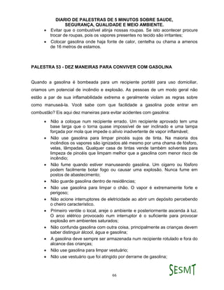 DIARIO DE PALESTRAS DE 5 MINUTOS SOBRE SAUDE,
SEGURANÇA, QUALIDADE E MEIO AMBIENTE.
66
 Evitar que o combustível atinja nossas roupas. Se isto acontecer procure
trocar de roupas, pois os vapores presentes no tecido são irritantes;
 Colocar gasolina onde haja fonte de calor, centelha ou chama a amenos
de 16 metros de estamos.
PALESTRA 53 - DEZ MANEIRAS PARA CONVIVER COM GASOLINA
Quando a gasolina é bombeada para um recipiente portátil para uso domiciliar,
criamos um potencial de incêndio e explosão. As pessoas de um modo geral não
estão a par de sua inflamabilidade extrema e geralmente violam as regras sobre
como manuseá-la. Você sabe com que facilidade a gasolina pode entrar em
combustão? Eis aqui dez maneiras para evitar acidentes com gasolina:
 Não a coloque num recipiente errado. Um recipiente aprovado tem uma
base larga que o torna quase impossível de ser inclinado e uma tampa
forçada por mola que impede o alívio inadvertente de vapor inflamável;
 Não use gasolina para limpar pincéis sujos de tinta. Na maioria dos
incêndios os vapores são ignizados até mesmo por uma chama de fósforo,
velas, lâmpadas. Qualquer casa de tintas vende também solventes para
limpeza de pincéis que limpam melhor que a gasolina com menor risco de
incêndio;
 Não fume quando estiver manuseando gasolina. Um cigarro ou fósforo
podem facilmente botar fogo ou causar uma explosão. Nunca fume em
postos de abastecimento;
 Não guarde gasolina dentro de residências;
 Não use gasolina para limpar o chão. O vapor é extremamente forte e
perigoso;
 Não acione interruptores de eletricidade ao abrir um depósito percebendo
o cheiro característico.
 Primeiro ventile o local, areje o ambiente e posteriormente ascenda à luz.
O arco elétrico provocado num interruptor é o suficiente para provocar
explosão em ambientes saturados;
 Não confunda gasolina com outra coisa, principalmente as crianças devem
saber distinguir álcool, água e gasolina;
 A gasolina deve sempre ser armazenada num recipiente rotulado e fora do
alcance das crianças;
 Não use gasolina para limpar vestuário;
 Não use vestuário que foi atingido por derrame de gasolina;
 