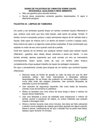 DIARIO DE PALESTRAS DE 5 MINUTOS SOBRE SAUDE,
SEGURANÇA, QUALIDADE E MEIO AMBIENTE.
67
 Não use gasolina para acender lareiras;
 Nunca deixe recipientes contendo gasolina destampados. O vapor é
altamente perigoso.
PALESTRA 54 - LIMPEZA DE TAMBORES
Um ponto a ser lembrado quando limpar um tambor contendo líquido inflamável é
que, embora você ache que tirou todo líquido, está isento de perigo. Errado. O
tambor nunca é esvaziado porque o vapor permanece depois de ter retirado todo o
líquido. Este vapor se mistura com o ar dentro do tambor e enche o espaço vazio.
Esta mistura de vapor e ar algumas vezes produz explosões. É esta combinação que
explode no motor de seu carro quando você dá a partida.
Você tem apenas de se lembrar que qualquer tambor usado para estocar líquido
inflamável - gasolina, óleo, diesel, álcool, solventes e assim por diante - é uma
bomba armada, apenas esperando que você cometa um erro se manuseá-lo
incorretamente. Assim sendo, antes de usar um tambor velho limpe-o
completamente e faça qualquer trabalho de reparo de soldagem necessário.
Eis aqui o procedimento correto para limpeza de um tambor que continha líquidos
inflamáveis:
 Remova todas as fontes de ignição ou calor da área em que for abrir
tambores velhos. Isto inclui interruptores e lâmpadas elétricas
desprotegidas. Se as fontes não puderem se removidas, faça o trabalho
numa área onde não estejam presentes. Use somente lâmpadas de
extensão a prova de explosão;
 Use vestuário de segurança requerido. Isto inclui botas de borracha,
avental, luvas de borracha ou asbestos;
 Retire os tampões com uma chave de boca longa e deixe o resíduo do
líquido drenar totalmente;
 Use uma lâmpada a prova de explosão para inspecionar o interior do
tambor quanto à presença de trapos, ou outros materiais que possam
impedir a drenagem total;
 Drene o tambor durante mais cinco minutos. Isto deve ser feito colocando
o tambor numa prateleira de cabeça para baixo apoiado em algum suporte.
Deixe-o drenar, certificando-se de que o tampão fica na parte mais baixa.
Aplique vapor durante 10 minutos;
 