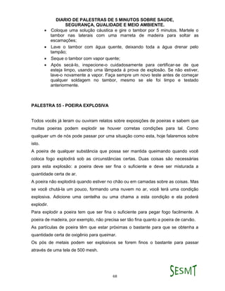 DIARIO DE PALESTRAS DE 5 MINUTOS SOBRE SAUDE,
SEGURANÇA, QUALIDADE E MEIO AMBIENTE.
68
 Coloque uma solução cáustica e gire o tambor por 5 minutos. Martele o
tambor nas laterais com uma marreta de madeira para soltar as
escamações;
 Lave o tambor com água quente, deixando toda a água drenar pelo
tampão;
 Seque o tambor com vapor quente;
 Após secá-lo, inspecione-o cuidadosamente para certificar-se de que
esteja limpo, usando uma lâmpada á prova de explosão. Se não estiver,
lave-o novamente a vapor. Faça sempre um novo teste antes de começar
qualquer soldagem no tambor, mesmo se ele foi limpo e testado
anteriormente.
PALESTRA 55 - POEIRA EXPLOSIVA
Todos vocês já leram ou ouviram relatos sobre exposições de poeiras e sabem que
muitas poeiras podem explodir se houver corretas condições para tal. Como
qualquer um de nós pode passar por uma situação como esta, hoje falaremos sobre
isto.
A poeira de qualquer substância que possa ser mantida queimando quando você
coloca fogo explodirá sob as circunstâncias certas. Duas coisas são necessárias
para esta explosão: a poeira deve ser fina o suficiente e deve ser misturada a
quantidade certa de ar.
A poeira não explodirá quando estiver no chão ou em camadas sobre as coisas. Mas
se você chutá-la um pouco, formando uma nuvem no ar, você terá uma condição
explosiva. Adicione uma centelha ou uma chama a esta condição e ela poderá
explodir.
Para explodir a poeira tem que ser fina o suficiente para pegar fogo facilmente. A
poeira de madeira, por exemplo, não precisa ser tão fina quanto a poeira de carvão.
As partículas de poeira têm que estar próximas o bastante para que se obtenha a
quantidade certa de oxigênio para queimar.
Os pós de metais podem ser explosivos se forem finos o bastante para passar
através de uma tela de 500 mesh.
 