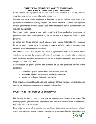 DIARIO DE PALESTRAS DE 5 MINUTOS SOBRE SAUDE,
SEGURANÇA, QUALIDADE E MEIO AMBIENTE.
69
Estas poeiras são explosivas da mesma forma que a madeira e o carvão. Pós de
magnésio, alumínio e bronze são muito explosivos.
Sempre que uma poeira explosiva é lançada no ar, a mistura certa com o ar
provavelmente ocorrerá em algum ponto de nuvem formada - durante um segundo
ou dois pelo menos. Nesses casos, você terá o necessário para a ocorrência de um
incêndio ou explosão.
Se houver muita poeira a sua volta, você terá duas explosões geralmente é
pequena, mas lança mais poeira no ar. Aí acontece a explosão maior e mais
perigosa.
A poeira em áreas abertas criará apenas uma grande labareda. Em espaços
fechados, como numa mina de carvão, a poeira poderia produzir pressões que
nenhum bloco de concreto suportariam.
Os edifícios novos, que alojam processos e apresentam este risco, assim como
moinhos, elevadores de cereais e oficinas de usinagem de metais, são projetados
com seções de paredes ou teto que se abrem e deixam a pressão sair, antes que
atinjam um nível muito alto.
As explosões de poeira podem ser evitadas se os três princípios abaixo forem
aplicados:
 Mantenha a poeira separada do ar o máximo possível;
 Não deixe a poeira se acumular, limpando-a sempre;
 Mantenha as fontes de ignição afastadas.
Para limpar poeiras explosivas, use uma vassoura de fibra macia ou um aspirador de
pó - nunca use vassoura ou espanador do tipo doméstico.
PALESTRA 56 - RECIPIENTES DE SEGURANÇA
Um homem foi morto quando uma lata de gasolina explodiu em suas mãos. Ele
estava jogando gasolina numa fogueira de lixo no seu quintal quando, subitamente,
tornou-se uma tocha humana.
Esta pode ser uma velha história, mas acidentes desta natureza continuam a fazer
manchetes sempre. Nunca coloque, espalhe ou arremesse líquidos inflamáveis em
 