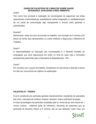 DIARIO DE PALESTRAS DE 5 MINUTOS SOBRE SAUDE,
SEGURANÇA, QUALIDADE E MEIO AMBIENTE.
7
Onde?
Tem como foco principal à realização de conversações de segurança nas áreas
operacionais e administrativas, possibilitando melhor integração e o estabelecimento
de um canal de comunicação ágil, transparente e sincero entre gerentes e
subordinados.
Quando?
Diariamente, antes do início da jornada de trabalho, com duração de 5 minutos com
leitura de temas aqui apresentados ou outros relativos a Segurança e Medicina do
Trabalho.
Quem?
A responsabilidade na execução das conversações é o Gerente imediato do
empregado que será responsável em emitir no final de cada mês o formulário
devidamente preenchido para a Secretaria do Departamento - RH.
Como?
Em reuniões com o grupo de trabalho, escolhendo um dos temas e fazendo a leitura
em alta voz, procurando ser objetivo na explanação.
PALESTRA 01 - POEIRA
O pó é constituído por partículas geradas mecanicamente, resultantes de operações
tais como: manuseio de minérios, limpeza, abrasiva, corte e polimento de peças.
A maior porcentagem de partículas arrastadas pelo ar, forma de pó, tem menos de 1
mícron (mícron - milésima parte do milímetro). Devemos ter presentes que as
partículas de tamanho inferior a 5 microns, são as que oferecem maior risco, por
 