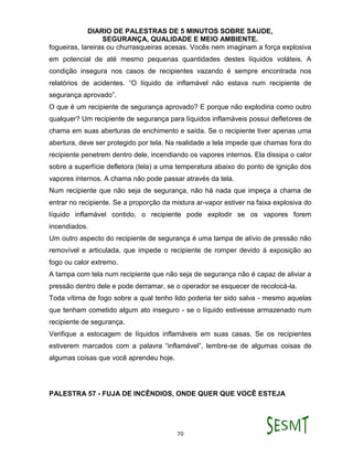 DIARIO DE PALESTRAS DE 5 MINUTOS SOBRE SAUDE,
SEGURANÇA, QUALIDADE E MEIO AMBIENTE.
70
fogueiras, lareiras ou churrasqueiras acesas. Vocês nem imaginam a força explosiva
em potencial de até mesmo pequenas quantidades destes líquidos voláteis. A
condição insegura nos casos de recipientes vazando é sempre encontrada nos
relatórios de acidentes. “O líquido de inflamável não estava num recipiente de
segurança aprovado”.
O que é um recipiente de segurança aprovado? E porque não explodiria como outro
qualquer? Um recipiente de segurança para líquidos inflamáveis possui defletores de
chama em suas aberturas de enchimento e saída. Se o recipiente tiver apenas uma
abertura, deve ser protegido por tela. Na realidade a tela impede que chamas fora do
recipiente penetrem dentro dele, incendiando os vapores internos. Ela dissipa o calor
sobre a superfície defletora (tela) a uma temperatura abaixo do ponto de ignição dos
vapores internos. A chama não pode passar através da tela.
Num recipiente que não seja de segurança, não há nada que impeça a chama de
entrar no recipiente. Se a proporção da mistura ar-vapor estiver na faixa explosiva do
líquido inflamável contido, o recipiente pode explodir se os vapores forem
incendiados.
Um outro aspecto do recipiente de segurança é uma tampa de alívio de pressão não
removível e articulada, que impede o recipiente de romper devido á exposição ao
fogo ou calor extremo.
A tampa com tela num recipiente que não seja de segurança não é capaz de aliviar a
pressão dentro dele e pode derramar, se o operador se esquecer de recolocá-la.
Toda vítima de fogo sobre a qual tenho lido poderia ter sido salva - mesmo aquelas
que tenham cometido algum ato inseguro - se o líquido estivesse armazenado num
recipiente de segurança.
Verifique a estocagem de líquidos inflamáveis em suas casas. Se os recipientes
estiverem marcados com a palavra “inflamável”, lembre-se de algumas coisas de
algumas coisas que você aprendeu hoje.
PALESTRA 57 - FUJA DE INCÊNDIOS, ONDE QUER QUE VOCÊ ESTEJA
 