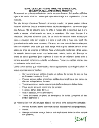 DIARIO DE PALESTRAS DE 5 MINUTOS SOBRE SAUDE,
SEGURANÇA, QUALIDADE E MEIO AMBIENTE.
71
Temos aqui um guia que vai orientar você a escapar de casa, do trabalho, edifícios,
lojas e de locais públicos... onde quer que você esteja e é surpreendido pôr um
incêndio.
Seu pior inimigo chama-se “fumaça”. A fumaça, o calor, os gases, podem colocar
você em estado de choque e matá-lo depois de poucas respiradas. Se você for pego
pela fumaça, não se apavore, deite no chão e rasteje. Ela é mais leve que o ar e
tende a ocupar primeiramente os espaços superiores. Um outro inimigo é o
“elevador”, Ele pode aprisionar você. Se os sinais do elevador forem ativador por
calor, o elevador pode ser forçado a ir para o local onde o fogo está. Você não
gostaria de estar nele neste momento. Faça um lembrete mental das escadas para
saída de incêndio, onde quer que você esteja. Use-as para descer para os níveis
abaixo de onde se encontra o incêndio. Faça um lembrete mental das várias saídas
de incêndio sempre que entrar num restaurante, cinema, teatro, etc. Fumaça ou
cheiro de coisa queimada pode significar o início de um incêndio. Então evite a
portaria principal, certamente estarão tumultuadas. Procure as saídas laterais que
normalmente estão sinalizadas.
Como sair do edifício que você trabalha, do seu apartamento ou de lugares altos? A
seguir algumas recomendações:
 Se você mora num edifício, instale um detetor de fumaça do lado de fora
da área dos quartos de dormir;
 Procure sempre saber o local das saídas de emergência e das caixas de
alarmes mais próximas de você;
 Tenha sempre em mente o número do telefone do corpo de bombeiro;
 Fique atento ao sentir cheiro forte de fumaça;
 Feche as portas atrás de você;
 Use as escadas, nunca elevadores;
 Tenha em mente um plano de emergência de saída ( pergunte ao seu
síndico sobre isto ).
Se você deparar com uma situação desta e ficar preso, tome as seguintes atitudes:
 Procure manter a calma e orientar aquelas pessoas mais despreparadas;
 Pense;
 Rasteje se houver fumaça. Prenda sua respiração e feche os olhos sempre
que possível;
 