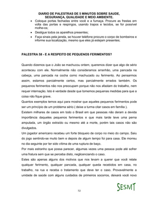 DIARIO DE PALESTRAS DE 5 MINUTOS SOBRE SAUDE,
SEGURANÇA, QUALIDADE E MEIO AMBIENTE.
72
 Coloque portas fechadas entre você e a fumaça. Procure as frestas em
volta das portas e respingos, usando trapos e tecidos, se for possível
molhe-os;
 Desligue todos os aparelhos presentes;
 Faça sinais pela janela, se houver telefone procure o corpo de bombeiros e
informe sua localização, mesmo que eles já estejam presentes;
PALESTRA 58 - E A RESPEITO DE PEQUENOS FERIMENTOS?
Quando dizemos que o João se machucou ontem, queremos dizer que algo de sério
aconteceu com ele. Normalmente não consideramos arranhão, uma pancada na
cabeça, uma pancada na cocha como machucado ou ferimento. Ao pensarmos
assim, estamos parcialmente certos, mas parcialmente errados também. Os
pequenos ferimentos não nos preocupam porque não nos afastam do trabalho, nem
requer internação. Isto é verdade desde que tomemos pequenas medidas para que a
coisa não fique grave.
Quantos exemplos temos aqui para mostrar que aqueles pequenos ferimentos pode
ser um princípio de um problema sério ( deixe a turma citar casos em família ).
Existem milhares de casos em todo o Brasil em que pessoas não deram a devida
importância daqueles pequenos ferimentos e que mais tarde teve uma perna
amputada, um órgão extraído ou mesmo até a morte, porém tais casos não são
divulgados.
Um jogador americano recebeu um forte bloqueio de corpo no meio do campo. Saiu
do jogo sentindo-se muito bem e depois de algum tempo foi para casa. Ele morreu
no dia seguinte por ter sido vítima de uma ruptura de baço.
Por mais estranho que possa parecer, algumas vezes uma pessoa pode até sofrer
uma fratura sem que se perceba disto, neglicenciando o caso.
Estes são apenas alguns dos motivos que nos levam a querer que você relate
qualquer ferimento, qualquer pancada, qualquer queda recebidos em casa, no
trabalho, na rua e receba o tratamento que deve ter o caso. Provavelmente a
unidade de saúde com alguns cuidados de primeiros socorros, deixará você novo
 