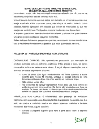 DIARIO DE PALESTRAS DE 5 MINUTOS SOBRE SAUDE,
SEGURANÇA, QUALIDADE E MEIO AMBIENTE.
73
num minuto, porém, não faça auto-medicamento ou achando que não precisa de
tratamento porque não está se sentindo muito mal.
Um outro ponto. A menos que você esteja bem treinado em primeiros socorros e que
esteja autorizado a lidar com estes casos, não brinque de médico tratando outras
pessoas, fazendo aplicações em pessoas que tenham se machucado ou que não
estejam se sentindo bem. Você poderá provocar muito mais mal do que bem.
A empresa possui uma assistência médica da melhor qualidade que pode oferecer
uma proteção adequada para pequenos ferimentos.
Relate todos os ferimentos, pequenos e grandes, no momento em que acontecem e
faça o tratamento imediato com as pessoas que estão qualificadas para isto.
PALESTRA 59 - PRIMEIROS SOCORROS PARA OS OLHOS
QUEIMADURAS QUÍMICAS: São queimaduras provocadas por manuseio de
produtos químicos como os solventes orgânicos, tintas, graxas e óleos. Os danos
provocados podem ser extremamente sérios. A seguir algumas orientações que o
ajudarão em casos de primeiros socorros:
 Lave os olhos com água imediatamente de forma contínua e suave
durante pelo menos 15 minutos. Coloque a cabeça debaixo de uma
torneira ou coloque a água nos olhos usando um recipiente limpo;
 Não coloque tampa-olho;
 Os recipientes de “sprays” representam fontes cada vez mais comuns de
acidentes químico com os olhos. Os danos são ampliados pela força de
contato. Se esses recipientes contiverem produtos cáusticos ou irritantes,
devem ser usados com cuidado e mantido afastado das crianças.
PARTÍCULAS NOS OLHOS: É caracterizado pela presença de minúsculos
fragmentos em suspensão no ar. São resultantes de processos mecânicos, isto é, o
atrito de objetos e materiais usados em algum processo produtivo e também
resultantes dos ventos. Alguns cuidados:
 Levante a pálpebra superior para fora e para baixo sobre a pálpebra
inferior;
 