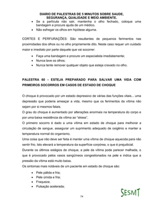 DIARIO DE PALESTRAS DE 5 MINUTOS SOBRE SAUDE,
SEGURANÇA, QUALIDADE E MEIO AMBIENTE.
74
 Se a partícula não sair, mantenha o olho fechado, coloque uma
bandagem e procure ajuda de um médico.
 Não esfregar os olhos em hipótese alguma.
CORTES E PERFURAÇÕES: São resultantes de pequenos ferimentos nas
proximidades dos olhos ou no olho propriamente dito. Neste caso requer um cuidado
maior e imediato por parte daquele que vai socorrer:
 Faça uma bandagem e procure um especialista imediatamente;
 Nunca lave os olhos;
 Nunca tente remover qualquer objeto que esteja cravado no olho.
PALESTRA 60 - ESTEJA PREPARADO PARA SALVAR UMA VIDA COM
PRIMEIROS SOCORROS EM CASOS DE ESTADO DE CHOQUE
O choque é provocado por um estado depressivo de várias das funções vitais... uma
depressão que poderia ameaçar a vida, mesmo que os ferimentos da vítima não
sejam por si mesmos fatais.
O grau do choque é aumentado por alterações anormais na temperatura do corpo e
por uma baixa resistência da vítima ao “stress”.
O primeiro socorro é dado a uma vítima em estado de choque para melhorar a
circulação de sangue, assegurar um suprimento adequado de oxigênio e manter a
temperatura normal do organismo.
Uma coisa que não deve ser feita é manter uma vítima de choque aquecida para não
sentir frio. Isto elevará a temperatura da superfície corpórea, o que é prejudicial.
Durante os últimos estágios de choque, a pele da vítima pode parecer malhada, o
que é provocado pelos vasos sangüíneos congestionados na pele e indica que a
pressão da vítima está muito baixa.
Os sintomas mais notáveis de um paciente em estado de choque são:
 Pele pálida e fria;
 Pele úmida e fria;
 Fraqueza;
 Pulsação acelerada;
 
