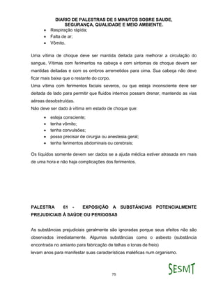 DIARIO DE PALESTRAS DE 5 MINUTOS SOBRE SAUDE,
SEGURANÇA, QUALIDADE E MEIO AMBIENTE.
75
 Respiração rápida;
 Falta de ar;
 Vômito.
Uma vítima de choque deve ser mantida deitada para melhorar a circulação do
sangue. Vítimas com ferimentos na cabeça e com sintomas de choque devem ser
mantidas deitadas e com os ombros arremetidos para cima. Sua cabeça não deve
ficar mais baixa que o restante do corpo.
Uma vítima com ferimentos faciais severos, ou que esteja inconsciente deve ser
deitada de lado para permitir que fluidos internos possam drenar, mantendo as vias
aéreas desobstruídas.
Não deve ser dado à vítima em estado de choque que:
 esteja consciente;
 tenha vômito;
 tenha convulsões;
 posso precisar de cirurgia ou anestesia geral;
 tenha ferimentos abdominais ou cerebrais;
Os líquidos somente devem ser dados se a ajuda médica estiver atrasada em mais
de uma hora e não haja complicações dos ferimentos.
PALESTRA 61 - EXPOSIÇÃO A SUBSTÂNCIAS POTENCIALMENTE
PREJUDICIAIS À SAÚDE OU PERIGOSAS
As substâncias prejudiciais geralmente são ignoradas porque seus efeitos não são
observados imediatamente. Algumas substâncias como o asbesto (substância
encontrada no amianto para fabricação de telhas e lonas de freio)
levam anos para manifestar suas características maléficas num organismo.
 