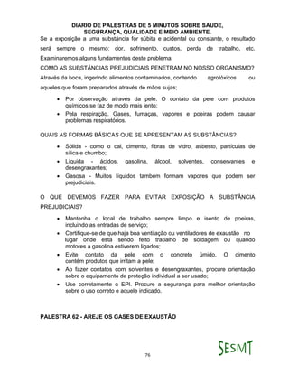 DIARIO DE PALESTRAS DE 5 MINUTOS SOBRE SAUDE,
SEGURANÇA, QUALIDADE E MEIO AMBIENTE.
76
Se a exposição a uma substância for súbita e acidental ou constante, o resultado
será sempre o mesmo: dor, sofrimento, custos, perda de trabalho, etc.
Examinaremos alguns fundamentos deste problema.
COMO AS SUBSTÂNCIAS PREJUDICIAIS PENETRAM NO NOSSO ORGANISMO?
Através da boca, ingerindo alimentos contaminados, contendo agrotóxicos ou
aqueles que foram preparados através de mãos sujas;
 Por observação através da pele. O contato da pele com produtos
químicos se faz de modo mais lento;
 Pela respiração. Gases, fumaças, vapores e poeiras podem causar
problemas respiratórios.
QUAIS AS FORMAS BÁSICAS QUE SE APRESENTAM AS SUBSTÂNCIAS?
 Sólida - como o cal, cimento, fibras de vidro, asbesto, partículas de
sílica e chumbo;
 Líquida - ácidos, gasolina, álcool, solventes, conservantes e
desengraxantes;
 Gasosa - Muitos líquidos também formam vapores que podem ser
prejudiciais.
O QUE DEVEMOS FAZER PARA EVITAR EXPOSIÇÃO A SUBSTÂNCIA
PREJUDICIAIS?
 Mantenha o local de trabalho sempre limpo e isento de poeiras,
incluindo as entradas de serviço;
 Certifique-se de que haja boa ventilação ou ventiladores de exaustão no
lugar onde está sendo feito trabalho de soldagem ou quando
motores a gasolina estiverem ligados;
 Evite contato da pele com o concreto úmido. O cimento
contém produtos que irritam a pele;
 Ao fazer contatos com solventes e desengraxantes, procure orientação
sobre o equipamento de proteção individual a ser usado;
 Use corretamente o EPI. Procure a segurança para melhor orientação
sobre o uso correto e aquele indicado.
PALESTRA 62 - AREJE OS GASES DE EXAUSTÃO
 