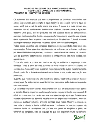 DIARIO DE PALESTRAS DE 5 MINUTOS SOBRE SAUDE,
SEGURANÇA, QUALIDADE E MEIO AMBIENTE.
78
PALESTRA 63 - SOLVENTES COMUNS
Os solventes são líquidos que tem a propriedade de dissolver substâncias sem
alterar sua natureza. por exemplo: a água dissolve o sal. se você ferver a água até
secar, você terá o sal de volta como era antes. A água é o mais comum dos
solventes, mas só funciona com determinados produtos. Se você utilizar a água para
dissolver uma graxa, óleo ou gorduras não terá sucesso devido as características
químicas destes produtos. Assim, a água não funciona como solvente para graxas,
óleos e gorduras. Temos que recorrer a outros tipos de solventes. O álcool, a nafta e
assim por diante são excelentes solventes, porém tem suas desvantagens.
Todos esses solventes são perigosos dependendo da quantidade, local onde são
manuseados. Estes solventes são chamados de solventes de solventes orgânicos
por serem derivados do petróleo, constituído basicamente de cadeias de carbono.
Eles se queimam, podem causar explosões e principalmente são muito tóxicos para
o organismo.
Todos são úteis e podem ser usados se alguns cuidados d segurança forem
tomados . Não é difícil ter este cuidado se você souber os riscos e a forma de
controlá-los. Alguns solventes evaporam muito rapidamente, outros mais lentamente.
Quanto maior for a área de contato entre o solvente e o ar, maior evaporação será
produzida.
Suponha que você deixe uma lata de solvente aberta. Você terá apenas um fluxo de
evaporação. Se este mesmo solvente for todo derramado pelo chão a evaporação
será maior ainda.
Os solventes evaporam-se mais rapidamente com o ar em circulação do que com o
ar parado. Quanto maior for sua temperatura mais rapidamente ele se evaporará. É
difícil encontrar uma boa razão para que um solvente seja aquecido. Entretanto se
ocorrer aquecimento do solvente haverá riscos de explosões e incêndios. Antes de
manusear qualquer solvente, primeiro conheça seus riscos. Observe a situação a
sua volta e planeje a tarefa cuidadosamente. Lembre-se de que os vapores do
solvente atuam e certifique-se de que ele não pode se evaporar a ponto de
tornarem-se perigosos. Não se esqueça de que eles espalham muito rapidamente
 