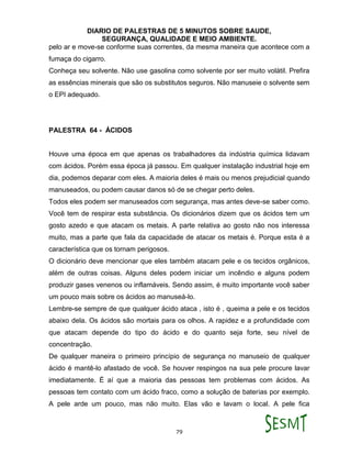DIARIO DE PALESTRAS DE 5 MINUTOS SOBRE SAUDE,
SEGURANÇA, QUALIDADE E MEIO AMBIENTE.
79
pelo ar e move-se conforme suas correntes, da mesma maneira que acontece com a
fumaça do cigarro.
Conheça seu solvente. Não use gasolina como solvente por ser muito volátil. Prefira
as essências minerais que são os substitutos seguros. Não manuseie o solvente sem
o EPI adequado.
PALESTRA 64 - ÁCIDOS
Houve uma época em que apenas os trabalhadores da indústria química lidavam
com ácidos. Porém essa época já passou. Em qualquer instalação industrial hoje em
dia, podemos deparar com eles. A maioria deles é mais ou menos prejudicial quando
manuseados, ou podem causar danos só de se chegar perto deles.
Todos eles podem ser manuseados com segurança, mas antes deve-se saber como.
Você tem de respirar esta substância. Os dicionários dizem que os ácidos tem um
gosto azedo e que atacam os metais. A parte relativa ao gosto não nos interessa
muito, mas a parte que fala da capacidade de atacar os metais é. Porque esta é a
característica que os tornam perigosos.
O dicionário deve mencionar que eles também atacam pele e os tecidos orgânicos,
além de outras coisas. Alguns deles podem iniciar um incêndio e alguns podem
produzir gases venenos ou inflamáveis. Sendo assim, é muito importante você saber
um pouco mais sobre os ácidos ao manuseá-lo.
Lembre-se sempre de que qualquer ácido ataca , isto é , queima a pele e os tecidos
abaixo dela. Os ácidos são mortais para os olhos. A rapidez e a profundidade com
que atacam depende do tipo do ácido e do quanto seja forte, seu nível de
concentração.
De qualquer maneira o primeiro princípio de segurança no manuseio de qualquer
ácido é mantê-lo afastado de você. Se houver respingos na sua pele procure lavar
imediatamente. É aí que a maioria das pessoas tem problemas com ácidos. As
pessoas tem contato com um ácido fraco, como a solução de baterias por exemplo.
A pele arde um pouco, mas não muito. Elas vão e lavam o local. A pele fica
 