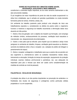 DIARIO DE PALESTRAS DE 5 MINUTOS SOBRE SAUDE,
SEGURANÇA, QUALIDADE E MEIO AMBIENTE.
8
constituírem a chamada fração respirável, as de maior tamanho sedimentam e não
são comumente inaladas.
O pó inorgânico de maior importância do ponto de vista da saúde ocupacional é a
sílica livre cristalizada, que é achada em grandes quantidades na crosta terrestre
formando parte de rochas, minérios, areias, etc..
Um ambiente de trabalho poeirento pode produzir uma situação de risco aos
trabalhadores expostos e, considerando os efeitos da poeira sobre o organismo
humano a medicina e segurança do trabalho recomenda a eliminação deste risco
atuando em três pontos:
1 - Sobre o foco de geração: com o objetivo de impedir sua formação, com emprego
de métodos úmidos, enclausuramento do processo, ventilação local exaustora e
manutenção. (ex. despoeiramento da sinterização).
2 - Sobre o meio pelo qual se difunde: para impedir que se estenda e atinja níveis
perigosos no ambiente de trabalho, limpeza, ventilação geral exaustora ou diluidora,
aumento de distância entre o foco e receptor. (ex. vedação do prédio de britagem e
peneiramento de coque).
3 - Sobre o receptor: protegendo o trabalhador para que a poeira não se penetre em
seu organismo e, orientando-os sobre os cuidados necessários nestas áreas,
treinamento e educação, limitação do tempo de exposição, equipamento de proteção
individual, exames médicos pré-funcional e periódicos. (ex. uso adequado do
respirador para pós e névoas que deve ser usado como complementação de
medidas de controle ao nível de pessoal).
PALESTRA 02 - ÓCULOS DE SEGURANÇA
A proteção dos olhos é um dos pontos importantes na prevenção de acidentes e a
finalidades dos óculos de segurança é protegê-los contra partículas sólidas
projetadas e / ou em suspensão.
 