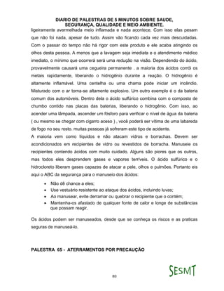DIARIO DE PALESTRAS DE 5 MINUTOS SOBRE SAUDE,
SEGURANÇA, QUALIDADE E MEIO AMBIENTE.
80
ligeiramente avermelhada meio inflamada e nada acontece. Com isso elas pesam
que não foi nada, apesar de tudo. Assim vão ficando cada vez mais descuidadas.
Com o passar do tempo não há rigor com este produto e ele acaba atingindo os
olhos desta pessoa. A menos que a lavagem seja imediata e o atendimento médico
imediato, o mínimo que ocorrerá será uma redução na visão. Dependendo do ácido,
provavelmente causará uma cegueira permanente . a maioria dos ácidos corrói os
metais rapidamente, liberando o hidrogênio durante a reação. O hidrogênio é
altamente inflamável. Uma centelha ou uma chama pode iniciar um incêndio.
Misturado com o ar torna-se altamente explosivo. Um outro exemplo é o da bateria
comum dos automóveis. Dentro dela o ácido sulfúrico combina com o composto de
chumbo contido nas placas das baterias, liberando o hidrogênio. Com isso, ao
acender uma lâmpada, ascender um fósforo para verificar o nível de água da bateria
( ou mesmo se chegar com cigarro aceso ) , você poderá ser vítima de uma labareda
de fogo no seu rosto. muitas pessoas já sofreram este tipo de acidente.
A maioria vem como líquidos e não atacam vidros e borrachas. Devem ser
acondicionados em recipientes de vidro ou revestidos de borracha. Manuseie os
recipientes contendo ácidos com muito cuidado. Alguns são piores que os outros,
mas todos eles desprendem gases e vapores terríveis. O ácido sulfúrico e o
hidrocloreto liberam gases capazes de atacar a pele, olhos e pulmões. Portanto eis
aqui o ABC da segurança para o manuseio dos ácidos:
 Não dê chance a eles;
 Use vestuário resistente ao ataque dos ácidos, incluindo luvas;
 Ao manusear, evite derramar ou quebrar o recipiente que o contém;
 Mantenha-os afastado de qualquer fonte de calor e longe de substâncias
que possam reagir.
Os ácidos podem ser manuseados, desde que se conheça os riscos e as praticas
seguras de manuseá-lo.
PALESTRA 65 - ATERRAMENTOS POR PRECAUÇÃO
 