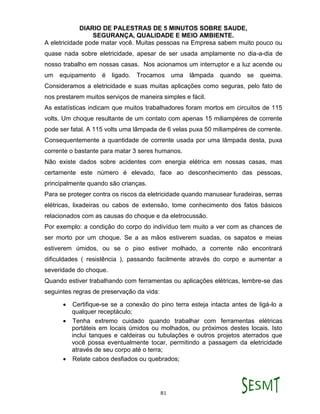 DIARIO DE PALESTRAS DE 5 MINUTOS SOBRE SAUDE,
SEGURANÇA, QUALIDADE E MEIO AMBIENTE.
81
A eletricidade pode matar você. Muitas pessoas na Empresa sabem muito pouco ou
quase nada sobre eletricidade, apesar de ser usada amplamente no dia-a-dia de
nosso trabalho em nossas casas. Nos acionamos um interruptor e a luz acende ou
um equipamento é ligado. Trocamos uma lâmpada quando se queima.
Consideramos a eletricidade e suas muitas aplicações como seguras, pelo fato de
nos prestarem muitos serviços de maneira simples e fácil.
As estatísticas indicam que muitos trabalhadores foram mortos em circuitos de 115
volts. Um choque resultante de um contato com apenas 15 miliampéres de corrente
pode ser fatal. A 115 volts uma lâmpada de 6 velas puxa 50 miliampéres de corrente.
Consequentemente a quantidade de corrente usada por uma lâmpada desta, puxa
corrente o bastante para matar 3 seres humanos.
Não existe dados sobre acidentes com energia elétrica em nossas casas, mas
certamente este número é elevado, face ao desconhecimento das pessoas,
principalmente quando são crianças.
Para se proteger contra os riscos da eletricidade quando manusear furadeiras, serras
elétricas, lixadeiras ou cabos de extensão, tome conhecimento dos fatos básicos
relacionados com as causas do choque e da eletrocussão.
Por exemplo: a condição do corpo do indivíduo tem muito a ver com as chances de
ser morto por um choque. Se a as mãos estiverem suadas, os sapatos e meias
estiverem úmidos, ou se o piso estiver molhado, a corrente não encontrará
dificuldades ( resistência ), passando facilmente através do corpo e aumentar a
severidade do choque.
Quando estiver trabalhando com ferramentas ou aplicações elétricas, lembre-se das
seguintes regras de preservação da vida:
 Certifique-se se a conexão do pino terra esteja intacta antes de ligá-lo a
qualquer receptáculo;
 Tenha extremo cuidado quando trabalhar com ferramentas elétricas
portáteis em locais úmidos ou molhados, ou próximos destes locais. Isto
inclui tanques e caldeiras ou tubulações e outros projetos aterrados que
você possa eventualmente tocar, permitindo a passagem da eletricidade
através de seu corpo até o terra;
 Relate cabos desfiados ou quebrados;
 