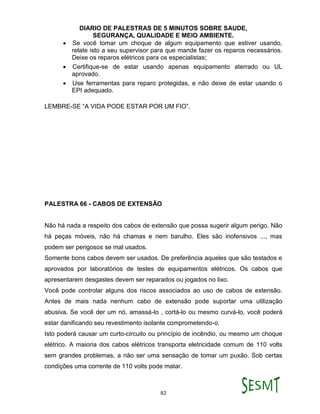 DIARIO DE PALESTRAS DE 5 MINUTOS SOBRE SAUDE,
SEGURANÇA, QUALIDADE E MEIO AMBIENTE.
82
 Se você tomar um choque de algum equipamento que estiver usando,
relate isto a seu supervisor para que mande fazer os reparos necessários.
Deixe os reparos elétricos para os especialistas;
 Certifique-se de estar usando apenas equipamento aterrado ou UL
aprovado.
 Use ferramentas para reparo protegidas, e não deixe de estar usando o
EPI adequado.
LEMBRE-SE “A VIDA PODE ESTAR POR UM FIO”.
PALESTRA 66 - CABOS DE EXTENSÃO
Não há nada a respeito dos cabos de extensão que possa sugerir algum perigo. Não
há peças móveis, não há chamas e nem barulho. Eles são inofensivos ..., mas
podem ser perigosos se mal usados.
Somente bons cabos devem ser usados. De preferência aqueles que são testados e
aprovados por laboratórios de testes de equipamentos elétricos. Os cabos que
apresentarem desgastes devem ser reparados ou jogados no lixo.
Você pode controlar alguns dos riscos associados ao uso de cabos de extensão.
Antes de mais nada nenhum cabo de extensão pode suportar uma utilização
abusiva. Se você der um nó, amassá-lo , cortá-lo ou mesmo curvá-lo, você poderá
estar danificando seu revestimento isolante comprometendo-o.
Isto poderá causar um curto-circuito ou princípio de incêndio, ou mesmo um choque
elétrico. A maioria dos cabos elétricos transporta eletricidade comum de 110 volts
sem grandes problemas, a não ser uma sensação de tomar um puxão. Sob certas
condições uma corrente de 110 volts pode matar.
 