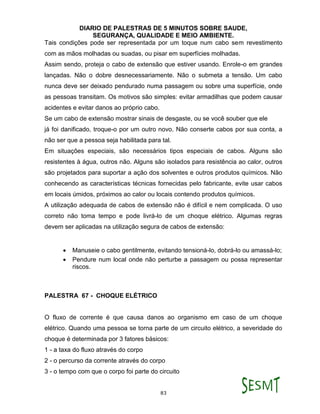 DIARIO DE PALESTRAS DE 5 MINUTOS SOBRE SAUDE,
SEGURANÇA, QUALIDADE E MEIO AMBIENTE.
83
Tais condições pode ser representada por um toque num cabo sem revestimento
com as mãos molhadas ou suadas, ou pisar em superfícies molhadas.
Assim sendo, proteja o cabo de extensão que estiver usando. Enrole-o em grandes
lançadas. Não o dobre desnecessariamente. Não o submeta a tensão. Um cabo
nunca deve ser deixado pendurado numa passagem ou sobre uma superfície, onde
as pessoas transitam. Os motivos são simples: evitar armadilhas que podem causar
acidentes e evitar danos ao próprio cabo.
Se um cabo de extensão mostrar sinais de desgaste, ou se você souber que ele
já foi danificado, troque-o por um outro novo. Não conserte cabos por sua conta, a
não ser que a pessoa seja habilitada para tal.
Em situações especiais, são necessários tipos especiais de cabos. Alguns são
resistentes à água, outros não. Alguns são isolados para resistência ao calor, outros
são projetados para suportar a ação dos solventes e outros produtos químicos. Não
conhecendo as características técnicas fornecidas pelo fabricante, evite usar cabos
em locais úmidos, próximos ao calor ou locais contendo produtos químicos.
A utilização adequada de cabos de extensão não é difícil e nem complicada. O uso
correto não toma tempo e pode livrá-lo de um choque elétrico. Algumas regras
devem ser aplicadas na utilização segura de cabos de extensão:
 Manuseie o cabo gentilmente, evitando tensioná-lo, dobrá-lo ou amassá-lo;
 Pendure num local onde não perturbe a passagem ou possa representar
riscos.
PALESTRA 67 - CHOQUE ELÉTRICO
O fluxo de corrente é que causa danos ao organismo em caso de um choque
elétrico. Quando uma pessoa se torna parte de um circuito elétrico, a severidade do
choque é determinada por 3 fatores básicos:
1 - a taxa do fluxo através do corpo
2 - o percurso da corrente através do corpo
3 - o tempo com que o corpo foi parte do circuito
 