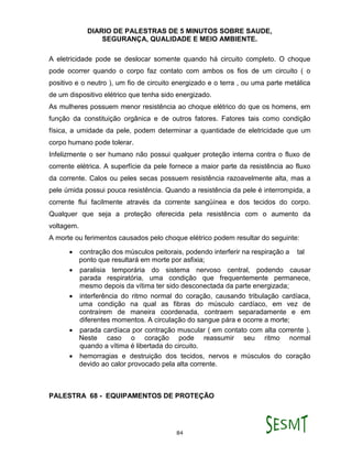 DIARIO DE PALESTRAS DE 5 MINUTOS SOBRE SAUDE,
SEGURANÇA, QUALIDADE E MEIO AMBIENTE.
84
A eletricidade pode se deslocar somente quando há circuito completo. O choque
pode ocorrer quando o corpo faz contato com ambos os fios de um circuito ( o
positivo e o neutro ), um fio de circuito energizado e o terra , ou uma parte metálica
de um dispositivo elétrico que tenha sido energizado.
As mulheres possuem menor resistência ao choque elétrico do que os homens, em
função da constituição orgânica e de outros fatores. Fatores tais como condição
física, a umidade da pele, podem determinar a quantidade de eletricidade que um
corpo humano pode tolerar.
Infelizmente o ser humano não possui qualquer proteção interna contra o fluxo de
corrente elétrica. A superfície da pele fornece a maior parte da resistência ao fluxo
da corrente. Calos ou peles secas possuem resistência razoavelmente alta, mas a
pele úmida possui pouca resistência. Quando a resistência da pele é interrompida, a
corrente flui facilmente através da corrente sangüínea e dos tecidos do corpo.
Qualquer que seja a proteção oferecida pela resistência com o aumento da
voltagem.
A morte ou ferimentos causados pelo choque elétrico podem resultar do seguinte:
 contração dos músculos peitorais, podendo interferir na respiração a tal
ponto que resultará em morte por asfixia;
 paralisia temporária do sistema nervoso central, podendo causar
parada respiratória, uma condição que frequentemente permanece,
mesmo depois da vítima ter sido desconectada da parte energizada;
 interferência do ritmo normal do coração, causando tribulação cardíaca,
uma condição na qual as fibras do músculo cardíaco, em vez de
contraírem de maneira coordenada, contraem separadamente e em
diferentes momentos. A circulação do sangue pára e ocorre a morte;
 parada cardíaca por contração muscular ( em contato com alta corrente ).
Neste caso o coração pode reassumir seu ritmo normal
quando a vítima é libertada do circuito.
 hemorragias e destruição dos tecidos, nervos e músculos do coração
devido ao calor provocado pela alta corrente.
PALESTRA 68 - EQUIPAMENTOS DE PROTEÇÃO
 
