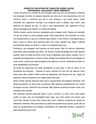 DIARIO DE PALESTRAS DE 5 MINUTOS SOBRE SAUDE,
SEGURANÇA, QUALIDADE E MEIO AMBIENTE.
85
Todos nos temos um instinto de nos proteger toda vez que uma situação é adversa
em situações normais. Ao passar andando por uma rua e nos depararmos com um
cachorro bravo e sentimos que ele é uma ameaça e que pode atacar, neste
momento seu organismo começa a se preparar para a defesa, seja correr, seja
apanhar um pedaço de pau. O certo é que internamente seu organismo enviou
várias mensagens ao cérebro no instinto de defesa.
Porém existem outros recursos projetados para proteger você. Pegue por exemplo
um par de óculos ou uma proteção facial. Estes dispositivos não impedem um dano
num equipamento ou que um incêndio seja evitado. É isto mesmo! A proteção para a
face e para os olhos serve apenas para uma coisa. Impedir que algum material
arremessado atinja sua vista ou o rosto. Foi projetada para isso.
Entretanto, ela protegerá você apenas se você quiser. Não há nenhum dispositivo
automático para proteção dos olhos. Os óculos e outras proteções tem valor apenas
quando você os utiliza da forma como foram projetados para serem usados. Com o
capacete de segurança é a mesma coisa, protege sua cabeça. Ele só vai proteger se
você usá-lo, mesmo que esta proteção evite apenas um único acidente em todos os
anos trabalhados na empresa.
As botas de segurança de vocês protegerão os seus pés, e não os meus ou do
presidente da empresa ... Apenas os seus. Quando há risco de cair alguma coisa
sobre seus pés, existem então a bota de segurança com biqueira de aço, capaz de
suportar o peso da queda de um objeto sobre seus pés.
Assim sendo quando dizemos para usar o equipamento de proteção individual, não
estamos pedindo um favor para a empresa. Não estamos estabelecendo um monte
de regras só para o benefício da empresa. Não estamos querendo amolar vocês com
restrições sem sentido.
Nos estamos apenas querendo fazer o que é correto e o que é bom para todos
vocês, ou seja, que um empregado fique cego, que outro perca uma perna, que
outro fique doente ou que outro venha até morrer. estamos contentes de ajudar de
diferentes maneiras. Nos aprendemos a partir de experiências próprias, quais são os
tipos de equipamentos de proteção necessários em diferentes tarefas e passamos
esta experiência para você.
 