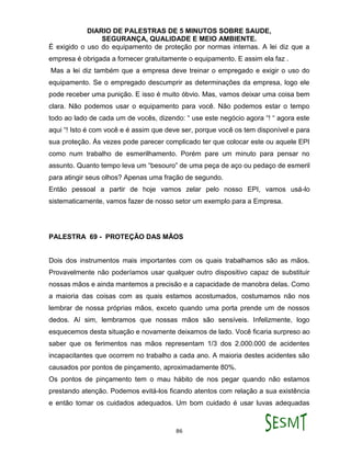 DIARIO DE PALESTRAS DE 5 MINUTOS SOBRE SAUDE,
SEGURANÇA, QUALIDADE E MEIO AMBIENTE.
86
É exigido o uso do equipamento de proteção por normas internas. A lei diz que a
empresa é obrigada a fornecer gratuitamente o equipamento. E assim ela faz .
Mas a lei diz também que a empresa deve treinar o empregado e exigir o uso do
equipamento. Se o empregado descumprir as determinações da empresa, logo ele
pode receber uma punição. E isso é muito óbvio. Mas, vamos deixar uma coisa bem
clara. Não podemos usar o equipamento para você. Não podemos estar o tempo
todo ao lado de cada um de vocês, dizendo: “ use este negócio agora “! “ agora este
aqui “! Isto é com você e é assim que deve ser, porque você os tem disponível e para
sua proteção. Às vezes pode parecer complicado ter que colocar este ou aquele EPI
como num trabalho de esmerilhamento. Porém pare um minuto para pensar no
assunto. Quanto tempo leva um “besouro” de uma peça de aço ou pedaço de esmeril
para atingir seus olhos? Apenas uma fração de segundo.
Então pessoal a partir de hoje vamos zelar pelo nosso EPI, vamos usá-lo
sistematicamente, vamos fazer de nosso setor um exemplo para a Empresa.
PALESTRA 69 - PROTEÇÃO DAS MÃOS
Dois dos instrumentos mais importantes com os quais trabalhamos são as mãos.
Provavelmente não poderíamos usar qualquer outro dispositivo capaz de substituir
nossas mãos e ainda mantemos a precisão e a capacidade de manobra delas. Como
a maioria das coisas com as quais estamos acostumados, costumamos não nos
lembrar de nossa próprias mãos, exceto quando uma porta prende um de nossos
dedos. Aí sim, lembramos que nossas mãos são sensíveis. Infelizmente, logo
esquecemos desta situação e novamente deixamos de lado. Você ficaria surpreso ao
saber que os ferimentos nas mãos representam 1/3 dos 2.000.000 de acidentes
incapacitantes que ocorrem no trabalho a cada ano. A maioria destes acidentes são
causados por pontos de pinçamento, aproximadamente 80%.
Os pontos de pinçamento tem o mau hábito de nos pegar quando não estamos
prestando atenção. Podemos evitá-los ficando atentos com relação a sua existência
e então tomar os cuidados adequados. Um bom cuidado é usar luvas adequadas
 
