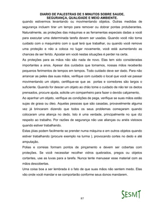DIARIO DE PALESTRAS DE 5 MINUTOS SOBRE SAUDE,
SEGURANÇA, QUALIDADE E MEIO AMBIENTE.
87
quando estivermos levantando ou movimentando objetos. Outras medidas de
segurança incluem tirar um tempo para remover ou dobrar pontas protuberantes.
Naturalmente, as proteções das máquinas e as ferramentas especiais dadas a você
para executar uma determinada tarefa devem ser usadas. Quando você não toma
cuidado com o maquinário com o qual terá que trabalhar, ou quando você remove
uma proteção e não a coloca no lugar novamente, você está aumentando as
chances de ser ferido. Apostar em você nestas situações é perder na certa.
As proteções para as mãos não são nada de novo. Elas tem sido consideradas
importantes a anos. Apesar dos cuidados que tomamos, nossas mãos receberão
pequenos ferimentos de tempos em tempos. Todo cuidado deve ser dado. Para não
arrancar as peles das suas mãos, verifique com cuidado o local que você vai passar
movimentando um objeto, certifique-se que as portas e corredores são largos o
suficiente. Quando for descer um objeto ao chão tome o cuidado de não ter os dedos
prensados, procure ajuda, solicite um companheiro para fazer o devido calçamento.
Ao apanhar um objeto, verifique as condições de pega, verifique se suas mãos estão
sujas de graxa ou óleo. Aquelas pessoas que são casadas, provavelmente alguma
vez já brincaram dizendo que todos os seus problemas começaram quando
colocaram uma aliança no dedo. Isto é uma verdade, principalmente no que diz
respeito ao trabalho. Por razões de segurança não use alianças ou anéis vistosos
quando estiver trabalhando.
Estas jóias podem facilmente se prender numa máquina e em outros objetos quando
estiver trabalhando (procure exemplo na turma ), provocando cortes no dedo e até
amputação.
Polias e correias formam pontos de pinçamento e devem ser cobertas com
proteções. Se você necessitar recolher vidros quebrados, pregos ou objetos
cortantes, use as luvas para a tarefa. Nunca tente manusear esse material com as
mãos descobertas.
Uma coisa boa a ser lembrada é o fato de que suas mãos não sentem medo. Elas
vão onde você mandar e se comportarão conforme seus donos mandarem.
 