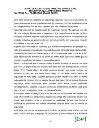 DIARIO DE PALESTRAS DE 5 MINUTOS SOBRE SAUDE,
SEGURANÇA, QUALIDADE E MEIO AMBIENTE.
88
PALESTRA 70 - PROTEÇÃO PARA OS OLHOS
Com tanta conversa a respeito de segurança, algumas vezes nos esquecemos do
óbvio. A segurança é uma questão pessoal. As máquinas com que trabalhamos pode
ter suas proteções, mas se não a usamos, elas não cumprirão seus papéis.
Podemos estar com os nossos óculos de segurança, mas se não usamos, eles não
irão nos proteger. O que conta a longo prazo é a crença firme de termos de fazer
tudo para podermos trabalhar com segurança. Nós temos de usar o equipamento de
proteção individual se quisermos ter um bom desempenho em segurança. ninguém
poderá fazer a segurança por nós.
Suponha que você seja um daqueles que acredita na importância de proteger sua
visão em qualquer circunstância e que aja de acordo com esta idéia o tempo todo .
Quando alguém da turma querer gozar você por excesso de zelo, o que você faz?
Você decide não se envolver e se afasta, ou então dizer a pessoa a razão que faz
proteger seus olhos mesmo que o risco seja pequeno.
Talvez com isso você leve a pessoa a refletir e levá-la a chegar na mesma conclusão
que você. Os dispositivos para proteção dos olhos tem sido empregados na indústria
desde 1910. Talvez algum de vocês conheça alguém que tenha recebido um
ferimento no olho ou que tenha ficado cego por não estar usando óculos de
segurança na hora certa. Algumas partículas podem atingir seus olhos de forma
muito violenta, podendo ocorrer a perda de uma das vistas. Vários tipos de óculos de
segurança estão disponíveis para proteger seus olhos contra partículas,
aerodispersoides, vapores e líquidos corrosivos. Dependendo da tarefa você pode
usar o óculos ou protetores faciais ou máscaras faciais.
A soldagem requer a proteção dos olhos na forma de um capacete para impedir que
raios infravermelhos e ultravioletas atinjam seus olhos. Os soldadores devem usar
óculos que protejam contra o arremesso de partículas. Sempre que houver a
presença de partículas em nossas atividades deve-se fazer uso de óculos de
segurança.
Você sabe que precisa de apenas uma partícula de esmeril para acabar com sua
visão? Você sabe que o respingo de um produto químico corrosivo é o suficiente
 