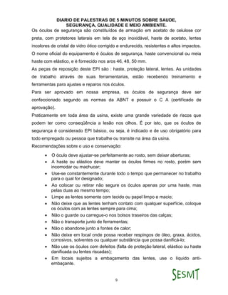 DIARIO DE PALESTRAS DE 5 MINUTOS SOBRE SAUDE,
SEGURANÇA, QUALIDADE E MEIO AMBIENTE.
9
Os óculos de segurança são constituídos de armação em acetato de celulose cor
preta, com protetores laterais em tela de aço inoxidável, haste de acetato, lentes
incolores de cristal de vidro ótico corrigido e endurecido, resistentes e altos impactos.
O nome oficial do equipamento é óculos de segurança, haste convencional ou meia
haste com elástico, e é fornecido nos aros 46, 48, 50 mm.
As peças de reposição deste EPI são : haste, proteção lateral, lentes. As unidades
de trabalho através de suas ferramentarias, estão recebendo treinamento e
ferramentas para ajustes e reparos nos óculos.
Para ser aprovado em nossa empresa, os óculos de segurança deve ser
confeccionado segundo as normas da ABNT e possuir o C A (certificado de
aprovação).
Praticamente em toda área da usina, existe uma grande variedade de riscos que
podem ter como conseqüência a lesão nos olhos. É por isto, que os óculos de
segurança é considerado EPI básico, ou seja, é indicado e de uso obrigatório para
todo empregado ou pessoa que trabalhe ou transite na área da usina.
Recomendações sobre o uso e conservação:
 O óculo deve ajustar-se perfeitamente ao rosto, sem deixar aberturas;
 A haste ou elástico deve manter os óculos firmes no rosto, porém sem
incomodar ou machucar;
 Use-se constantemente durante todo o tempo que permanecer no trabalho
para o qual for designado;
 Ao colocar ou retirar não segure os óculos apenas por uma haste, mas
pelas duas ao mesmo tempo;
 Limpe as lentes somente com tecido ou papel limpo e macio;
 Não deixe que as lentes tenham contato com qualquer superfície, coloque
os óculos com as lentes sempre para cima;
 Não o guarde ou carregue-o nos bolsos traseiros das calças;
 Não o transporte junto de ferramentas;
 Não o abandone junto a fontes de calor;
 Não deixe em local onde possa receber respingos de óleo, graxa, ácidos,
corrosivos, solventes ou qualquer substância que possa danificá-lo;
 Não use os óculos com defeitos (falta de proteção lateral, elástico ou haste
danificada ou lentes riscadas);
 Em locais sujeitos a embaçamento das lentes, use o líquido anti-
embaçante.
 