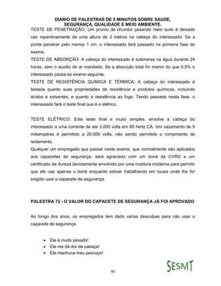 DIARIO DE PALESTRAS DE 5 MINUTOS SOBRE SAUDE,
SEGURANÇA, QUALIDADE E MEIO AMBIENTE.
90
TESTE DE PENETRAÇÃO: Um prumo de chumbo pesando meio quilo é deixado
cair repentinamente de uma altura de 3 metros na cabeça do interessado. Se a
ponta penetrar pelo menos 1 cm, o interessado terá passado na primeira fase do
exame.
TESTE DE ABSORÇÃO: A cabeça do interessado é submersa na água durante 24
horas, sem o auxílio de ar mandado. Se a absorção total for menor do que 0,5% o
interessado passa ao exame seguinte.
TESTE DE RESISTÊNCIA QUÍMICA E TÉRMICA: A cabeça do interessado é
testada quanto suas propriedades de resistência a produtos químicos, incluindo
ácidos e solventes, e quanto a resistência ao fogo. Tendo passado nesta fase, o
interessado fará o teste final que é o elétrico.
TESTE ELÉTRICO: Este teste final e muito simples, envolve a cabeça do
interessado a uma corrente de ate 3.000 volts em 60 hertz CA. Um vazamento de 9
miliampéres é permitido a 20.000 volts, não sendo permitido o rompimento do
isolamento.
Qualquer um empregado que passar neste exame, que normalmente são aplicados
aos capacetes de segurança, será agraciado com um boné da CVRD e um
certificado de dureza devidamente envolvido por uma moldura moderna para permitir
que ele use apenas o boné enquanto estiver trabalhando em locais onde lhe for
exigido usar o capacete de segurança.
PALESTRA 72 - O VALOR DO CAPACETE DE SEGURANÇA JÁ FOI APROVADO
Ao longo dos anos, os empregados tem dado várias desculpas para não usar o
capacete de segurança.
 Ele é muito pesado!
 Ele me dá dor de cabeça!
 Ele machuca meu pescoço!
 