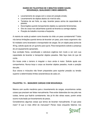 DIARIO DE PALESTRAS DE 5 MINUTOS SOBRE SAUDE,
SEGURANÇA, QUALIDADE E MEIO AMBIENTE.
92
 Levantamento de cargas com o corpo em posição errada;
 Levantamento de objetos abaixo do nível do solo;
 Tentativa de ser forte, ou seja, levantar pesos acima da capacidade da
pessoa;
 Escorregões quando transportando objetos ou operando ferramentas;
 Giro do corpo nos calcanhares quando se levanta ou carrega objetos;
 Posição de trabalho incorreta e freqüente.
A maioria de vocês já sabem como levantar do chão um peso corretamente? Todos
nós temos limitações quando temos de levantar um peso, pois nosso organismo não
foi moldado como levantador e transportador de cargas. Se um objeto pesa acima de
40 kg, solicite ajuda de um guincho para iça-lo. Para transportá-lo solicite a presença
de um equipamento apropriado.
Sua condição física, constituição e estrutura orgânica tem muito a ver com sua
capacidade de levantar e transportar objetos pesados. Não faça mais do que dá
conta.
Em locais onde o terreno é irregular o risco ainda é maior. Solicite ajuda aos
companheiros. Nunca torça o corpo ao levantar objetos pesados, mude a posição
dos pés.
Sua coluna e músculos não foram preparados para suportar pressão ou tensão
superior a determinados limites característicos de cada um.
PALESTRA 74 - MANUSEIE CARGAS COM SEGURANÇA
Mesmo com auxílio mecânico para o levantamento de cargas, encontramos certas
coisas que precisam ser feitas manualmente. Para evitar distensões de mau jeito nas
costas, temos que fazê-lo corretamente. Isto já foi dito várias vezes, porém ainda
ocorre muita lesão por levantamento de pesos.
Consideremos algumas coisas que temos de levantar manualmente. O que pesa
mais? O que é mais difícil de manusear? Pense nisso enquanto falamos nos
 
