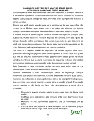 DIARIO DE PALESTRAS DE 5 MINUTOS SOBRE SAUDE,
SEGURANÇA, QUALIDADE E MEIO AMBIENTE.
93
principais pontos sobre levantamento de peso com segurança. A proteção das mãos
é de máxima importância. Ao levantar materiais com bordas cortantes ou superfície
áspera, use luvas para proteger as mãos. Devemos evitar o pinçamento de dedos e
cortes na mãos.
Mesmo que você esteie usando luvas, deve certificar-se de que suas mãos não
correm riscos. Muitas cargas caem quando as mãos são atingidas por alguma
projeção no momento em que a mesma está sendo levantada, atingindo os pés.
A firmeza dos pés é essencial para se tentar levantar um objeto de qualquer peso
substancial. Muitas distensões resultam da perda do equilíbrio. Com isso o peso da
carga é lançado sobre os músculos das costas. A posição dos pés determina se
você está ou não bem equilibrado. Eles devem estar ligeiramente separados um do
outro. Dobrar os joelhos para levantar o peso com os músculos
da perna é o requisito básico de segurança. Se estiver pegando uma caixa,
posicione-a em diagonal pegando pelos cantos opostos. A coluna deve ficar quase
que reta. Se encurvar a coluna em demasia poderá ocorrer lesões graves na coluna
vertebral. Lembre-se que a coluna é composta de pequenas vértebras intercaladas
com um disco gelatinoso. A compressão então deve ser num sentido vertical.
Após levantado a carga mantenha próximo ao corpo para evitar esforços nos
músculos dos braços e manter o equilíbrio da pessoa.
Levantar lentamente é outra recomendação básica de segurança. Coloque
lentamente sua força no levantamento. Levante lentamente esticando suas pernas,
mantendo as costas retas e a caixa próxima ao corpo. Se a carga for muito pesada,
logo no início você saberá retornar a carga para a posição original. Peça ajuda
quando precisar e não hesite em fazer isto. Apresentamos a seguir alguns
conselhos:
 Dimensione a carga primeiro, não tente ser o mais forte. Na dúvida peça
auxílio;
 Certifique-se de está com os pés firmes no chão e dos desníveis do local
se existir;
 Mantenha os pés ligeiramente separados, uns 30 centímetros um do
outro;
 Coloque seus pés próximos à base do objeto. Isto é importante porque
evita colocar toda a carga sobre os músculos das costas;
 