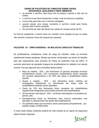 DIARIO DE PALESTRAS DE 5 MINUTOS SOBRE SAUDE,
SEGURANÇA, QUALIDADE E MEIO AMBIENTE.
95
 ao levantar o carrinho, faça força com os braços e pernas e não com as
costas;
 o carrinho é que deve transportar a carga, você só empurra e equilibra;
 nunca ande para trás com o carrinho carregado;
 quando descer uma rampa, mantenha o carrinho virado para frente,
quando subir inverta a posição;
 Os carrinhos de mão não devem ser usado em rampas acima de 5% .
Ao final do expediente o mesmo deve ser mantido numa posição tal que os cabos
não venham a oferecer riscos de choques por pessoas.
PALESTRA 76 - EMPILHADEIRAS - AS MULAS DE CARGA DO TRABALHO
As empilhadeiras, verdadeiras mulas de carga da indústria, estão se tornando
rapidamente bestas perigosas. Desde que foram introduzidas nos locais de trabalho
elas são responsáveis pelo aumento do índice de acidentes mais de 400%. O
aumento alarmante de operação insegura de empilhadeiras foi relatado num estudo
recente. Eis aqui algumas das conclusões desse estudo:
 Mais da metade - 52% - dos ferimentos no período estudado envolveu
empilhadeiras móveis, 19% envolveram empilhadeiras sendo operadas
em veículos estacionários e em 29% dos casos a empilhadeira estava
parada;
 Quase a metade - 45% - dos ferimentos foram sofridos por
empregados trabalhando ou caminhando em áreas onde as
empilhadeiras estavam sendo operadas;
 Cerca de 15% dos ferimentos foram causados em trabalhadores
regularmente designados para tarefas próximas das empilhadeiras;
 Os ferimentos mais típicos - 22% - envolviam escoriações e contusõesnas
pernas, pés;
 Esmagamentos foram os ferimentos mais comuns associados com
elevação ou abaixamento dos garfos das empilhadeiras;
 Os acidentes fatais que houveram, foram provocados principalmente por
quedas cargas, tombamentos.
A maior parte destes acidentes poderia ter sido evitada se as regras de segurança
abaixo fossem seguidas:
 