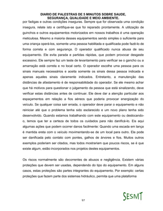 DIARIO DE PALESTRAS DE 5 MINUTOS SOBRE SAUDE,
SEGURANÇA, QUALIDADE E MEIO AMBIENTE.
97
por fadigas e outras condições inseguras. Sempre que for observada uma condição
insegura, relate isto e certifique-se que foi reparado prontamente. A utilização de
guinchos e outros equipamentos motorizados em nossos trabalhos é uma operação
meticulosa. Mesmo a maioria desses equipamentos sendo simples o suficiente para
uma criança operá-los, somente uma pessoa habilitada e qualificada pode fazê-lo de
forma correta e com segurança. O operador qualificado nunca abusa de seu
equipamento. Ele evita parada e partidas rápidas, que podem provocar desgaste
excessivo. Ele sempre faz um teste de levantamento para verificar se o gancho ou a
amarração está correta e no local certo. O operador escolhe uma pessoa para os
sinais manuais necessários e aceita somente os sinais dessa pessoa indicada e
apenas aqueles sinais claramente indicados. Entretanto, a manutenção das
distâncias de afastamento é de responsabilidade do operador. Se ele mesmo achar
que há motivos para questionar o julgamento da pessoa que está sinalizando, deve
verificar estas distâncias antes de continuar. Ele deve dar a atenção particular aos
espaçamentos em relação a fios aéreos que poderia provocar energização do
veículo. Se qualquer coisa sair errada, o operador deve parar o equipamento e não
reiniciar até que o problema tenha sido esclarecido e um novo plano tenha sido
desenvolvido. Quando estamos trabalhando com este equipamento ou deslocando-
o, temos que ter a certeza de todos os cuidados para não danificá-lo. Eis aqui
algumas ações que podem ocorrer danos facilmente: Quando uma escada em lança
é mantida ereta com o veículo movimentando-se de um local para outro. Ela pode
ser danificada pelo contato com pontes, galhos de árvores e fios. Muitos outros
exemplos poderiam ser citados, mas todos mostrariam que poucos riscos, se é que
existe algum, estão incorporados nos projetos destes equipamentos.
Os riscos normalmente são decorrentes de abusos e negligência. Existem várias
proteções que devem ser usadas, dependendo do tipo do equipamento. Em alguns
casos, estas proteções são partes integrantes do equipamento. Por exemplo: certas
proteções que fazem parte dos sistemas hidráulico, permita que uma plataforma
 