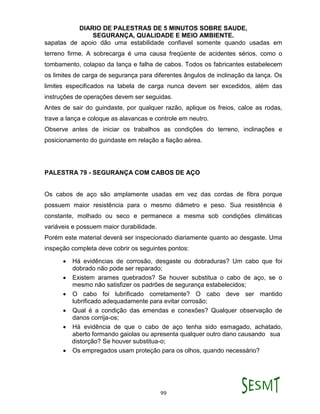 DIARIO DE PALESTRAS DE 5 MINUTOS SOBRE SAUDE,
SEGURANÇA, QUALIDADE E MEIO AMBIENTE.
99
sapatas de apoio dão uma estabilidade confiavel somente quando usadas em
terreno firme. A sobrecarga é uma causa freqüente de acidentes sérios, como o
tombamento, colapso da lança e falha de cabos. Todos os fabricantes estabelecem
os limites de carga de segurança para diferentes ângulos de inclinação da lança. Os
limites especificados na tabela de carga nunca devem ser excedidos, além das
instruções de operações devem ser seguidas.
Antes de sair do guindaste, por qualquer razão, aplique os freios, calce as rodas,
trave a lança e coloque as alavancas e controle em neutro.
Observe antes de iniciar os trabalhos as condições do terreno, inclinações e
posicionamento do guindaste em relação a fiação aérea.
PALESTRA 79 - SEGURANÇA COM CABOS DE AÇO
Os cabos de aço são amplamente usadas em vez das cordas de fibra porque
possuem maior resistência para o mesmo diâmetro e peso. Sua resistência é
constante, molhado ou seco e permanece a mesma sob condições climáticas
variáveis e possuem maior durabilidade.
Porém este material deverá ser inspecionado diariamente quanto ao desgaste. Uma
inspeção completa deve cobrir os seguintes pontos:
 Há evidências de corrosão, desgaste ou dobraduras? Um cabo que foi
dobrado não pode ser reparado;
 Existem arames quebrados? Se houver substitua o cabo de aço, se o
mesmo não satisfizer os padrões de segurança estabelecidos;
 O cabo foi lubrificado corretamente? O cabo deve ser mantido
lubrificado adequadamente para evitar corrosão;
 Qual é a condição das emendas e conexões? Qualquer observação de
danos corrija-os;
 Há evidência de que o cabo de aço tenha sido esmagado, achatado,
aberto formando gaiolas ou apresenta qualquer outro dano causando sua
distorção? Se houver substitua-o;
 Os empregados usam proteção para os olhos, quando necessário?
 