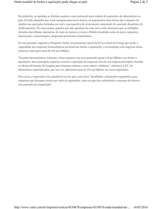 Na indústria, as opiniões se dividem quanto a uma potencial nova rodada de aquisições de laboratórios no
país. Do lado daqueles que veem margem para novos lances, os argumentos mais fortes são o impacto do
câmbio nas operações fechadas em real e a perspectiva de crescimento sustentado do mercado doméstico de
medicamentos. Na outra ponta, aqueles que não apostam em uma nova onda destacam que os múltiplos
elevados das últimas operações, de mais ou menos 15 vezes o Ebitda (resultado antes de juros, impostos,
depreciação e amortização), afugentam potenciais compradores.
No ano passado, segundo o Firepower Index, levantamento anual da EY (ex-Ernst & Young) que mede a
capacidade das empresas farmacêuticas em financiar fusões e aquisições, a arrecadação com negócios dessa
natureza subiu para mais de U$ 200 bilhões.
"Grandes farmacêuticas voltaram a fazer negócios em 2014 gastando quase U$ 90 bilhões com fusões e
aquisições. Seus principais negócios visaram a aquisição de empresas fora de seu negócio principal e focadas
no desenvolvimento de terapias para doenças crônicas, como câncer e diabetes", informou a EY. Os
laboratórios especializados, por sua vez, aplicaram mais de U$ 130 bilhões em novas aquisições.
Para 2015, a expectativa da consultoria era de que o ano fosse "desafiador e altamente competitivo para
empresas que desejam crescer por meio de aquisições, uma vez que elas enfrentarão a escassez de oferta e
um aumento na competição".
Página 2 de 2Onda mundial de fusões e aquisições pode chegar ao país
14/03/2016http://www.valor.com.br/imprimir/noticia/4334878/empresas/4334878/onda-mundial-de-...
 