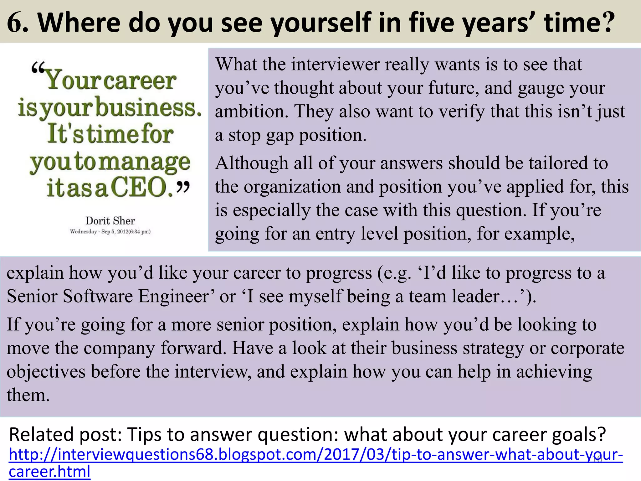 6. What is your greatest weakness?
"What are your weaknesses" is one
of the most popular questions
interviewers ask. It is also the most
dreaded question of all. Handle it by
minimizing your weakness and
emphasizing your strengths. Stay
away from personal qualities and
concentrate on professional traits: "I
am always working on improving
my communication skills to be a
more effective presenter. I recently
joined Toastmasters, which I find
very helpful."
Related post: Tips to answer question: What is your greatest weakness?
10
http://interviewquestions68.blogspot.com/2017/03/tips-to-answer-your-greatest-
weakness.html
Souce: FlightAttendant247.info
 