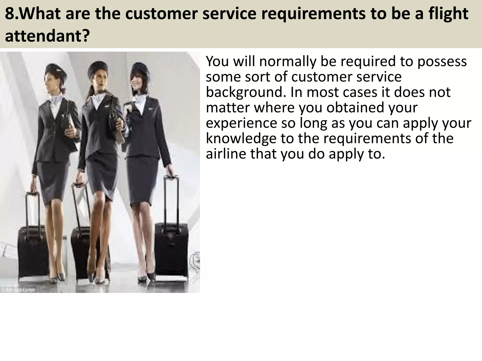 7. You see one of the passengers being deliberately rude to
your fellow flight attendant. How would you solve this?
This is one of the most common
problems that flight attendants face
during their jobs. Most often than not,
the people who cause such problems are
harmless creatures, just somewhat
bored.
The best way to solve these problems is
by dealing with them in a soft, yet strict
demeanor, which would make the
perpetrator uneasy and repentant, and
create a sense of relief amongst the
other passengers.
12Souce: FlightAttendant247.info
 