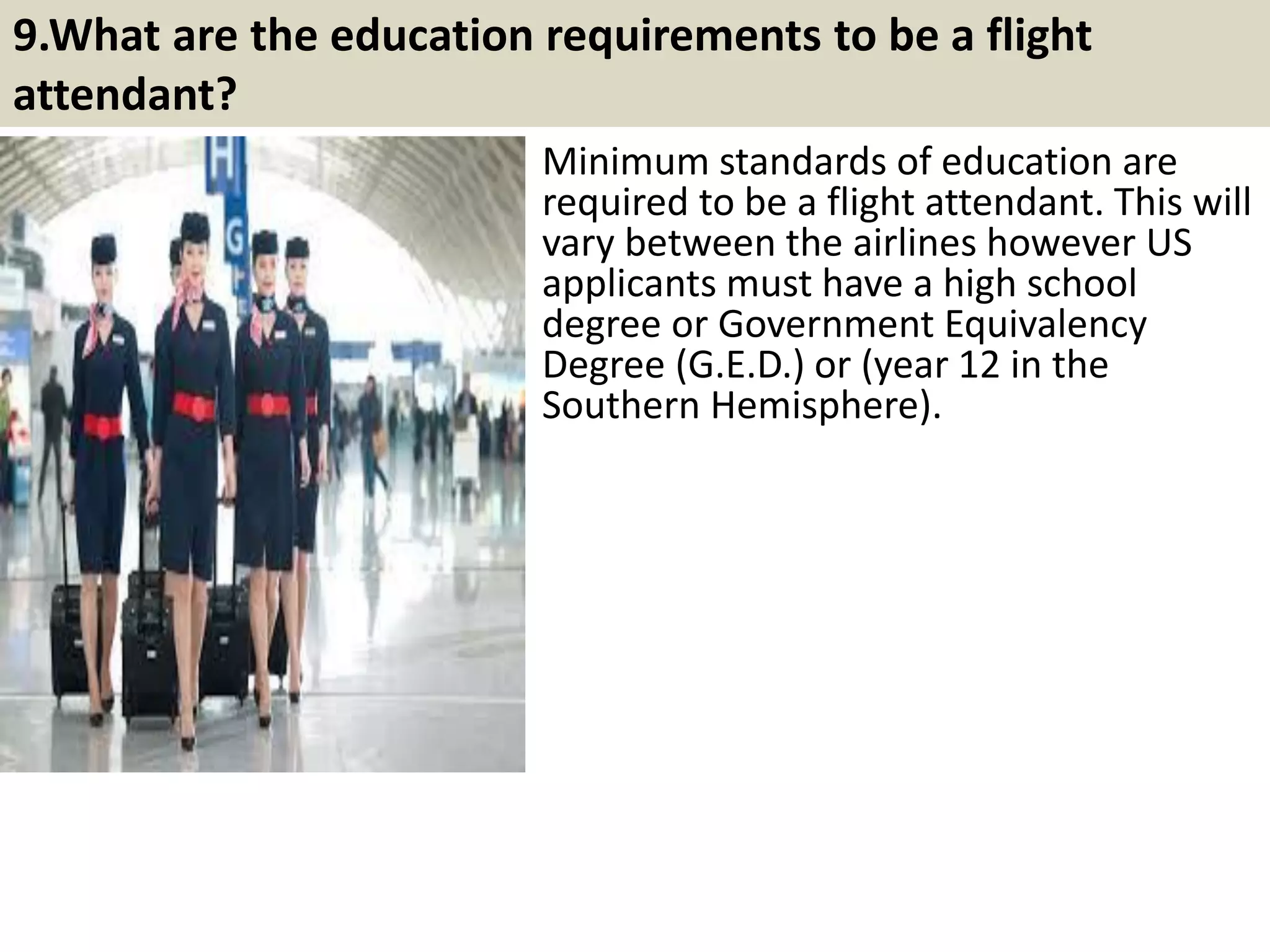 8. What is your greatest strength?
This is your time to shine. Just
remember the interviewer is looking
for work related strengths. Mention a
number of them such as being a good
motivator, problem solver, performing
well under pressure, being loyal,
having a positive attitude, eager to
learn, taking initiative and attention to
detail. Whichever you go for, be
prepared to give examples that
illustrate this particular skill.
13
Related post: Tips to answer question: What is your greatest strength?
http://interviewquestions68.blogspot.com/2017/03/tips-to-answer-your-greatest-
strength.html
Souce: FlightAttendant247.info
 