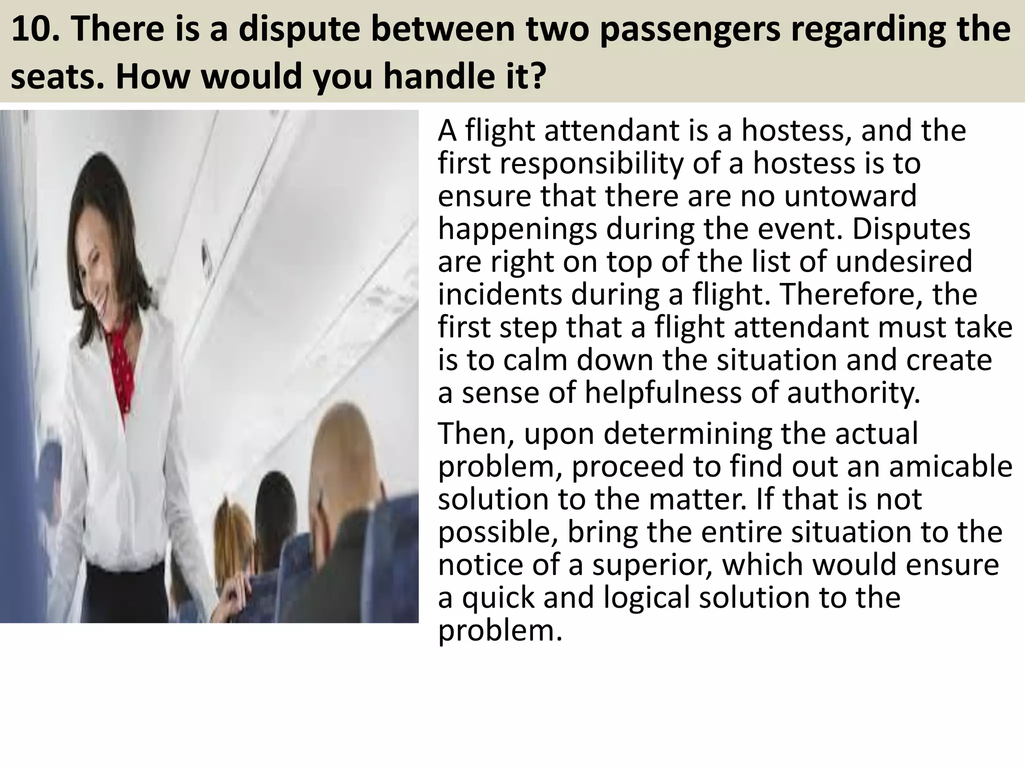 9. You are a flight attendant, and the plane has fewer
entertainment possibilities than previously planned, what
would you do?
Depends on when this situation is
discovered. If this is noticed prior to
takeoff and there is enough time to
obtain more material, I would inform my
superiors immediately so that the
relevant resources can be put in.
If this situation is discovered after
takeoff, I would encourage passengers to
share and minimize their time with the
limited resources.
14Souce: FlightAttendant247.info
 