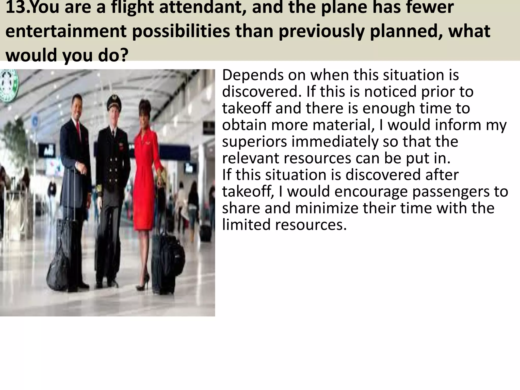 13. Why do you want this flight attendant job?
Again, companies want to hire people
who are passionate about the job, so you
should have a great answer about why
you want the position. (And if you don't?
You probably should apply elsewhere.)
First, identify a couple of key factors that
make the role a great fit for you (e.g., “I
love customer support because I love the
constant human interaction and the
satisfaction that comes from helping
someone solve a problem"), then share
why you love the company (e.g., “I’ve
always been passionate about education,
and I think you guys are doing great
things, so I want to be a part of it”).
18Souce: FlightAttendant247.info
 