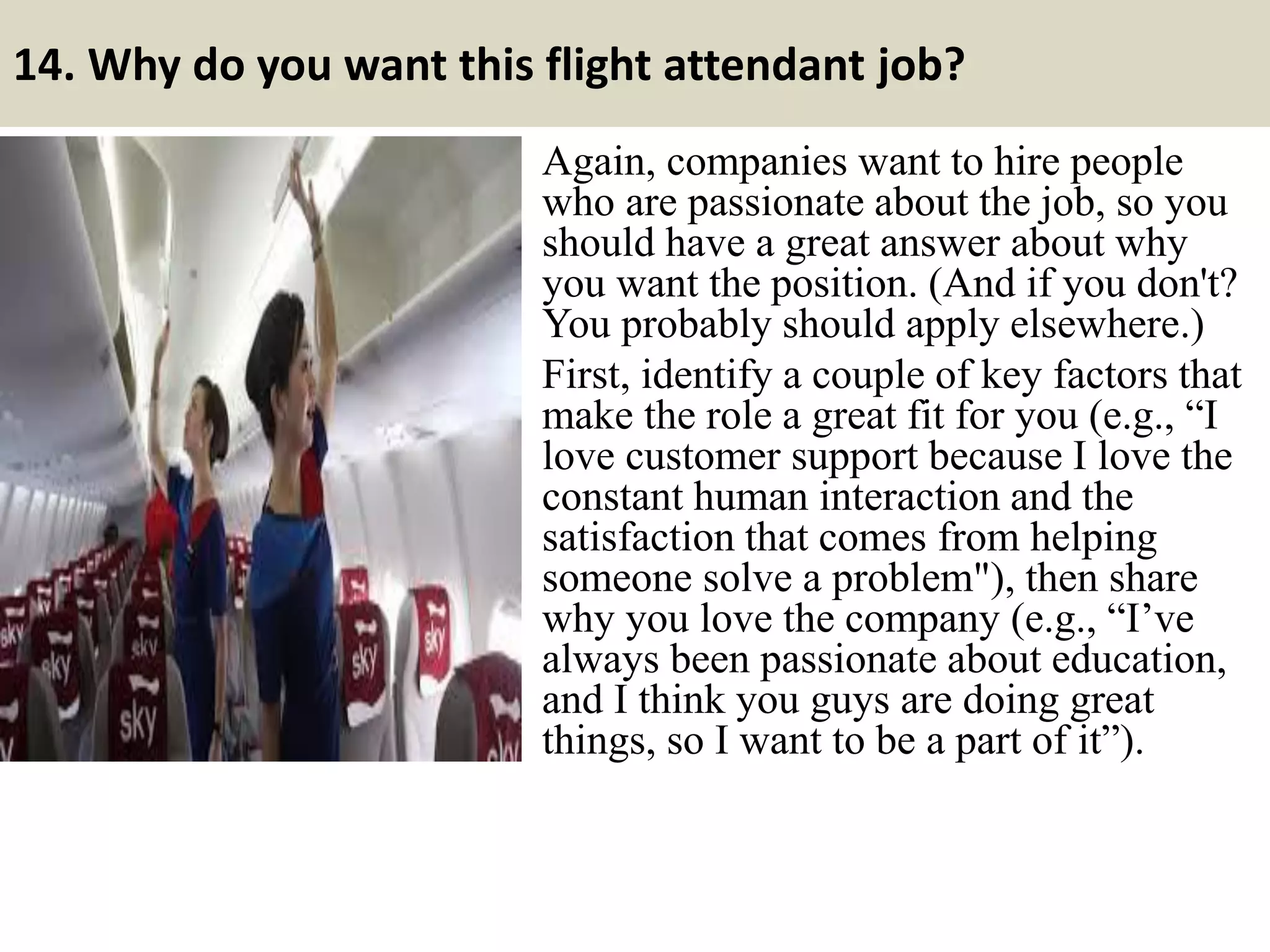 14. What is your greatest accomplishment?
This is somewhat similar to the “what
is your greatest strength?” question
and can be handled along the same
lines. You want to pick an
accomplishment that shows you have
the qualities that the company puts
value in and that are desirable for the
position you’re interviewing for.
The fact is you may have several
accomplishments you could pick
from. Pick one that will have the most
impact.
19
https://www.slideshare.net/jobguide247/top-12-skills-for-career-success
Useful material: Top 12 skills for career success
Souce: FlightAttendant247.info
 