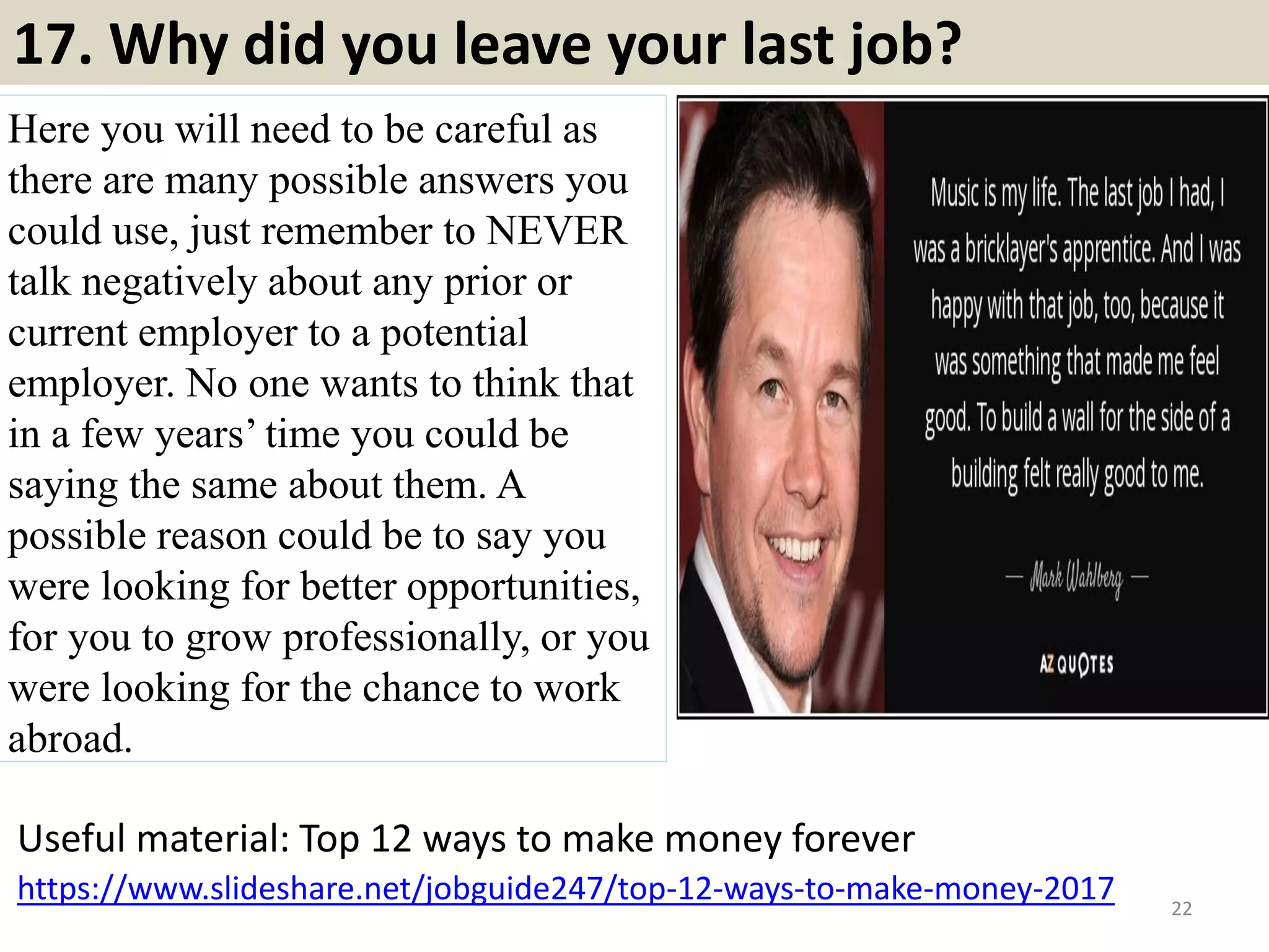 16. What can we expect from you in your first 90 days?
Ideally the answer to this should come from the employer: they should
have plans and expectations for you.
But if you're asked, use this general framework:
• You'll work hard to determine how your job creates value -- you won't
just stay busy, you'll stay busy doing the right things.
• You'll learn how to serve all your constituents -- your boss, your
employees, your peers, your customers and suppliers and vendors...
• You'll focus on doing what you do best -- you'll be hired because you
bring certain skills, and you'll apply those skills to make things
happen.
• You'll make a difference -- with customers, with other employees, to
bring enthusiasm and focus and a sense of commitment and
teamwork...
• Then just layer in specifics that are applicable to you and the job.
22Souce: FlightAttendant247.info
 