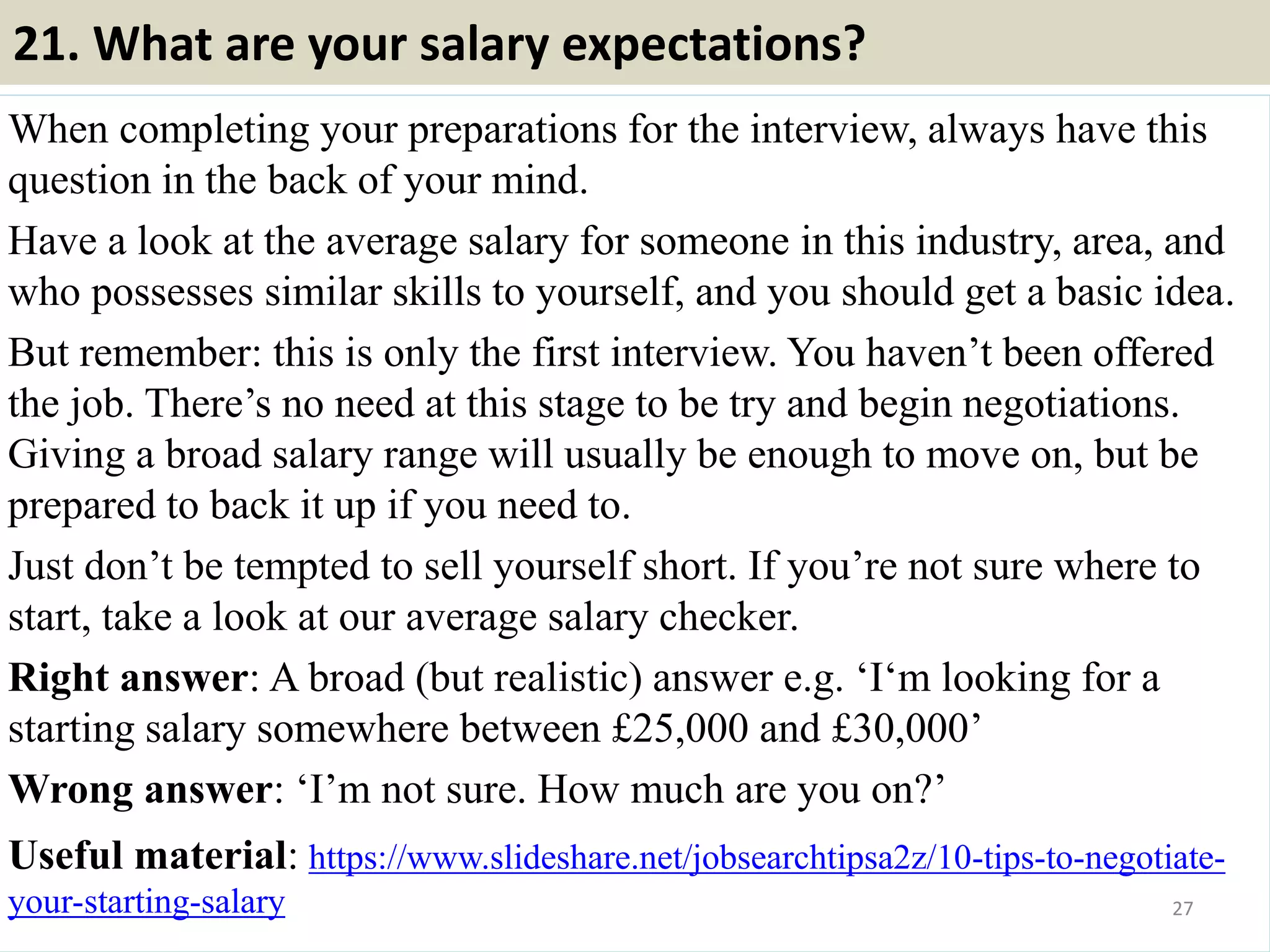 20. Do you have any questions? (continue)
• Ask if there is any reason the hiring
manager wouldn’t hire you. (This
can be a little daunting to ask BUT
can really pay off. It allows you to
address something they may be
thinking in their head but haven’t
brought up.)
• Never say “No, I think I’m
good.” Always have questions
ready!
27
• Don’t focus your questions on yourself and what you can get from
them. (i.e.
• Don’t ask questions that you could easily find the answer to.
• Don’t ask about time off and benefits too early in the process.
• Don’t ask how soon you can start applying for other positions in the
company. Souce: FlightAttendant247.info
 