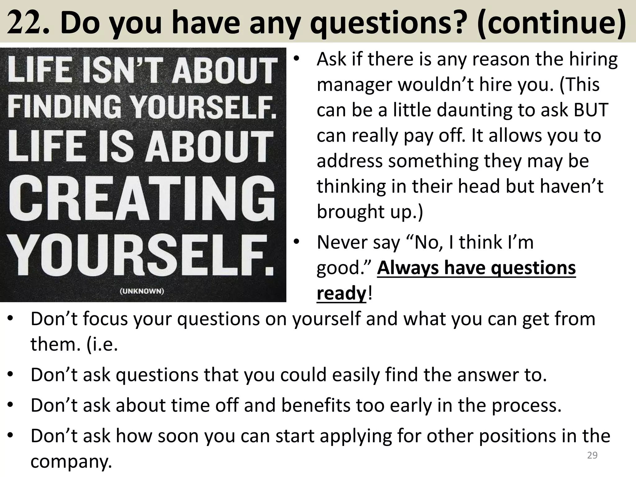 22. Are you a team player?
Almost everyone says yes to this question.
But it is not just a yes/no question. You
need to provide behavioral examples to
back up your answer.
A sample answer: "Yes, I'm very much a
team player. In fact, I've had opportunities
in my work, school and athletics to
develop my skills as a team player. For
example, on a recent project…"
Emphasize teamwork behavioral examples
and focus on your openness to diversity of
backgrounds. Talk about the strength of the
team above the individual. And note that
this question may be used as a lead in to
questions around how you handle conflict
within a team, so be prepared.
Useful material for magic lovers:
http://magictricksa2z.blogspot.com/2017/03/14-secrets-to-become-famous-
magician.html 29Souce: FlightAttendant247.info
 