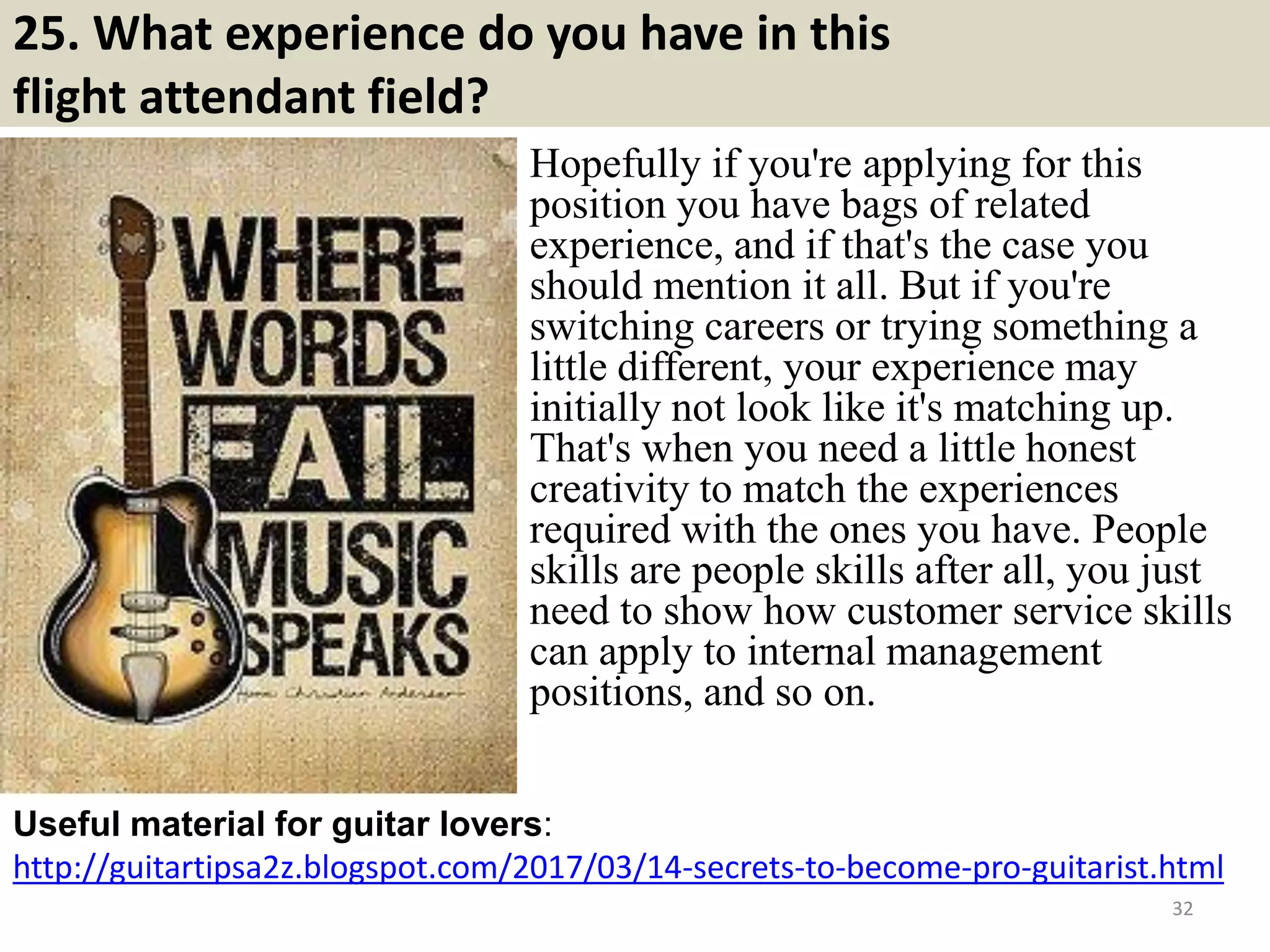 25. What experience do you have in this
flight attendant field?
Hopefully if you're applying for this
position you have bags of related
experience, and if that's the case you
should mention it all. But if you're
switching careers or trying something a
little different, your experience may
initially not look like it's matching up.
That's when you need a little honest
creativity to match the experiences
required with the ones you have. People
skills are people skills after all, you just
need to show how customer service skills
can apply to internal management
positions, and so on.
http://guitartipsa2z.blogspot.com/2017/03/14-secrets-to-become-pro-guitarist.html
Useful material for guitar lovers:
32Souce: FlightAttendant247.info
 