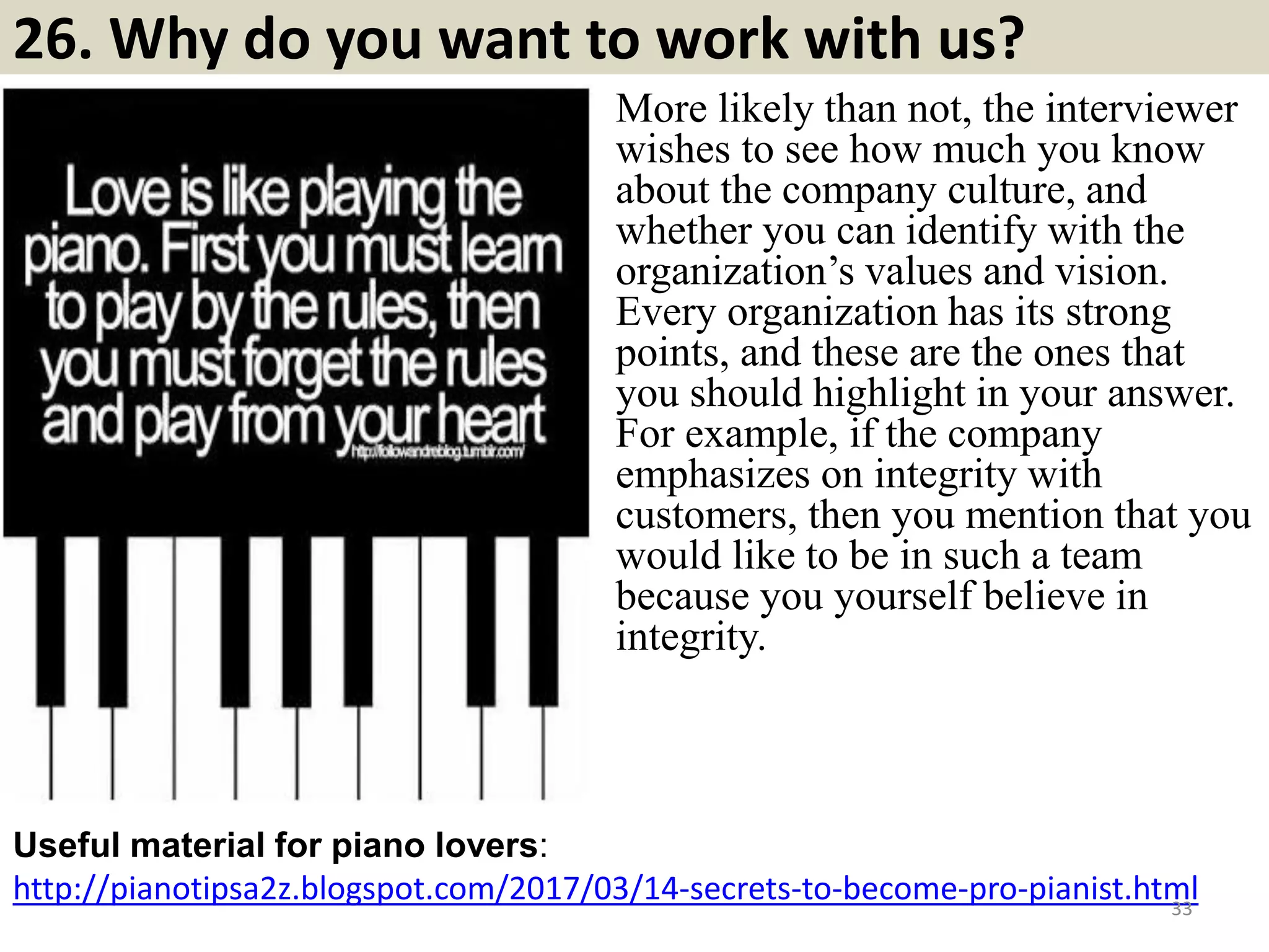 26. Why do you want to work with us?
http://pianotipsa2z.blogspot.com/2017/03/14-secrets-to-become-pro-pianist.html
Useful material for piano lovers:
33
More likely than not, the interviewer
wishes to see how much you know
about the company culture, and
whether you can identify with the
organization’s values and vision.
Every organization has its strong
points, and these are the ones that
you should highlight in your answer.
For example, if the company
emphasizes on integrity with
customers, then you mention that you
would like to be in such a team
because you yourself believe in
integrity.
Souce: FlightAttendant247.info
 